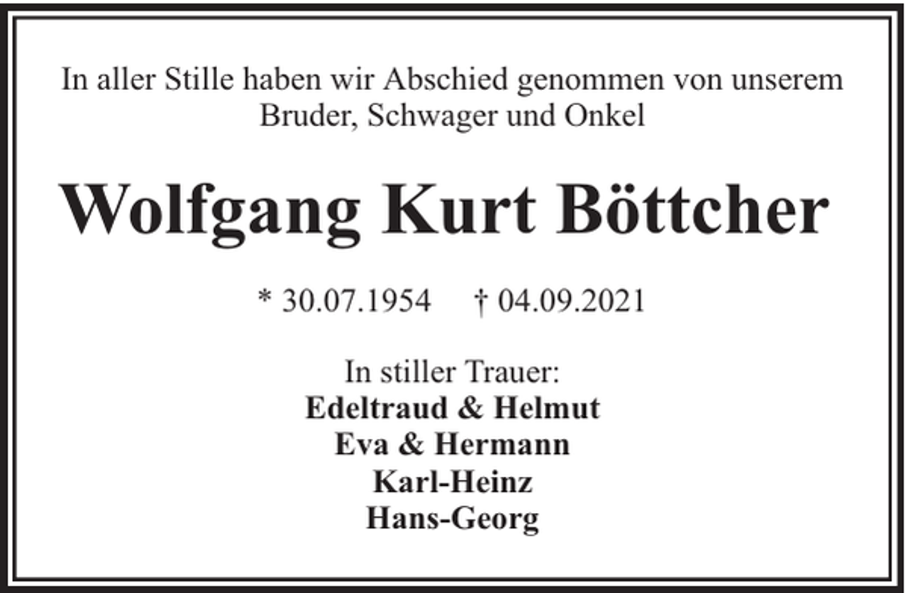 <p>In aller Stille haben wir Abschied genommen von unserem<br />Bruder, Schwager und Onkel</p><p>Wolfgang Kurt Böttcher<br />* 30.07.1954</p><p>† 04.09.2021</p><p>In stiller Trauer:<br />Edeltraud &amp; Helmut<br />Eva &amp; Hermann<br />Karl-Heinz<br />Hans-Georg</p>