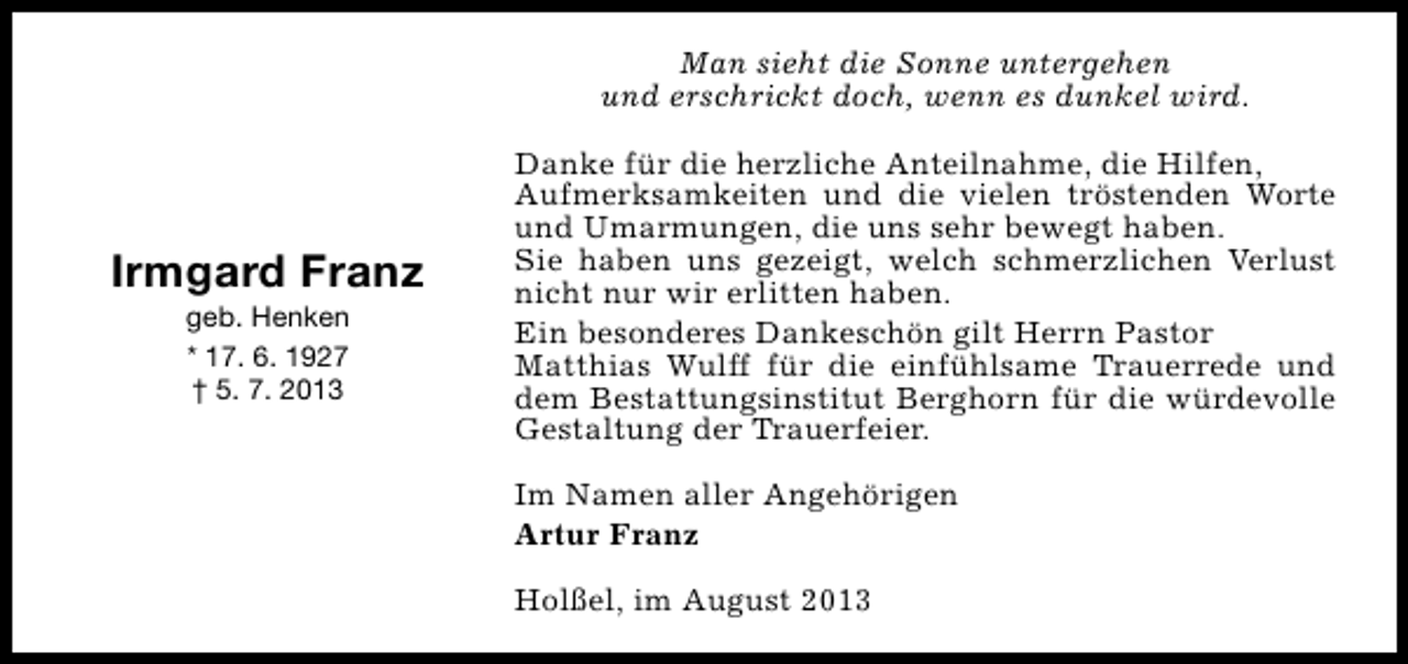 <p>Man sieht die Sonne untergehen<br />und erschrickt doch, wenn es dunkel wird.</p><p>Irmgard Franz<br />geb. Henken<br />* 17. 6. 1927<br />† 5. 7. 2013</p><p>Danke für die herzliche Anteilnahme, die Hilfen,<br />Aufmerksamkeiten und die vielen tröstenden Worte<br />und Umarmungen, die uns sehr bewegt haben.<br />Sie haben uns gezeigt, welch schmerzlichen Verlust<br />nicht nur wir erlitten haben.<br />Ein besonderes Dankeschön gilt Herrn Pastor<br />Matthias Wulff für die einfühlsame Trauerrede und<br />dem Bestattungsinstitut Berghorn für die würdevolle<br />Gestaltung der Trauerfeier.<br />Im Namen aller Angehörigen<br />Artur Franz<br />Holßel, im August 2013</p>