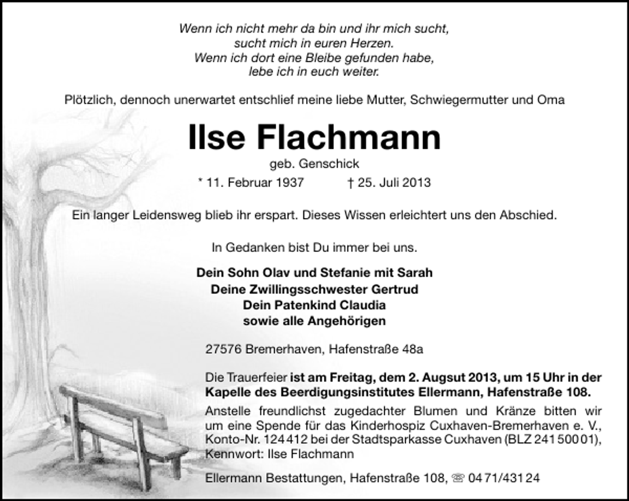 <p>Wenn ich nicht mehr da bin und ihr mich sucht,<br />sucht mich in euren Herzen.<br />Wenn ich dort eine Bleibe gefunden habe,<br />lebe ich in euch weiter.<br />Plötzlich, dennoch unerwartet entschlief meine liebe Mutter, Schwiegermutter und Oma</p><p>Ilse Flachmann<br />geb. Genschick<br />* 11. Februar 1937<br />† 25. Juli 2013</p><p>Ein langer Leidensweg blieb ihr erspart. Dieses Wissen erleichtert uns den Abschied.<br />In Gedanken bist Du immer bei uns.<br />Dein Sohn Olav und Stefanie mit Sarah<br />Deine Zwillingsschwester Gertrud<br />Dein Patenkind Claudia<br />sowie alle Angehörigen<br />27576 Bremerhaven, Hafenstraße 48a<br />Die Trauerfeier ist am Freitag, dem 2. Augsut 2013, um 15 Uhr in der<br />Kapelle des Beerdigungsinstitutes Ellermann, Hafenstraße 108.<br />Anstelle freundlichst zugedachter Blumen und Kränze bitten wir<br />um eine Spende für das Kinderhospiz Cuxhaven-Bremerhaven e. V.,<br />Konto-Nr. 1212 bei der Stadtsparkasse Cuxhaven (BLZ 241 501),<br />Kennwort: Ilse Flachmann<br />Ellermann Bestattungen, Hafenstraße 108,  04 71/431 24</p>