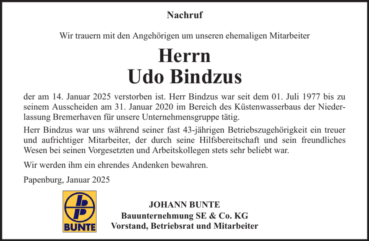 <p>Nachruf<br />Wir trauern mit den Angehörigen um unseren ehemaligen Mitarbeiter</p><p>Herrn</p><p>Udo Bindzus<br />der am 14. Januar 2025 verstorben ist. Herr Bindzus war seit dem 01. Juli 1977 bis zu<br />seinem Ausscheiden am 31. Januar 2020 im Bereich des Küstenwasserbaus der Niederlassung Bremerhaven für unsere Unternehmensgruppe tätig.<br />Herr Bindzus war uns während seiner fast 43-jährigen Betriebszugehörigkeit ein treuer<br />und aufrichtiger Mitarbeiter, der durch seine Hilfsbereitschaft und sein freundliches<br />Wesen bei seinen Vorgesetzten und Arbeitskollegen stets sehr beliebt war.<br />Wir werden ihm ein ehrendes Andenken bewahren.<br />Papenburg, Januar 2025<br />JOHANN BUNTE<br />Bauunternehmung SE &amp; Co. KG<br />Vorstand, Betriebsrat und Mitarbeiter</p>