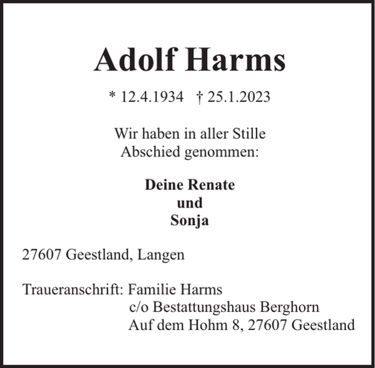 <p>Adolf Harms<br />* 12.4.1934 † 25.1.2023<br />Wir haben in aller Stille<br />Abschied genommen:<br />Deine Renate<br />und<br />Sonja<br />27607 Geestland, Langen<br />Traueranschrift: Familie Harms<br />c/o Bestattungshaus Berghorn<br />Auf dem Hohm 8, 27607 Geestland</p>