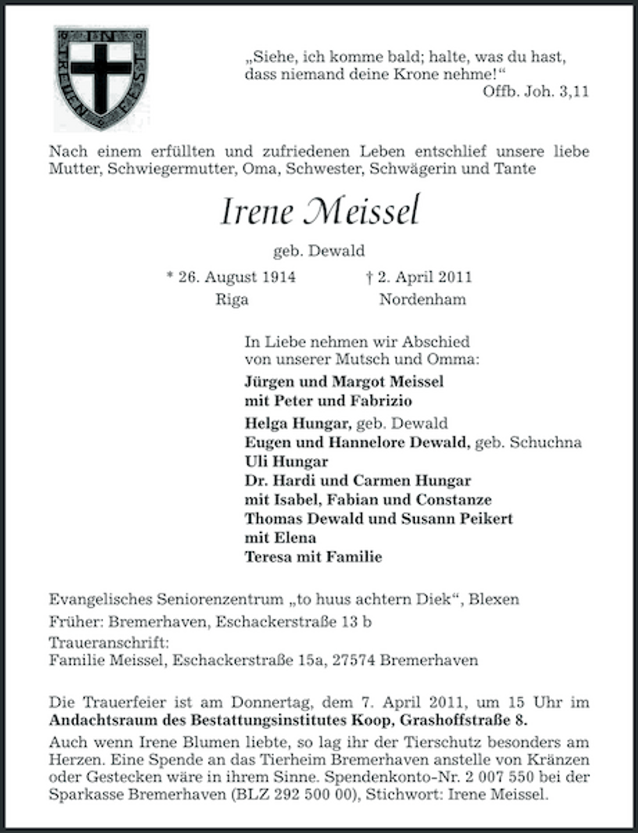 <p>„Siehe, ich komme bald; halte, was du hast,<br />dass niemand deine Krone nehme!“<br />Offb. Joh. 3,11</p><p>Nach einem erfüllten und zufriedenen Leben entschlief unsere liebe<br />Mutter, Schwiegermutter, Oma, Schwester, Schwägerin und Tante<br />Irene Meissel<br />geb. Dewald<br />* 26. August 1914 † 2. April 2011<br />Riga Nordenham<br />In Liebe nehmen wir Abschied<br />von unserer Mutsch und Omma:<br />Jürgen und Margot Meissel<br />mit Peter und Fabrizio<br />Helga Hungar, geb. Dewald<br />Eugen und Hannelore Dewald, geb. Schuchna<br />Uli Hungar<br />Dr. Hardi und Carmen Hungar<br />mit Isabel, Fabian und Constanze<br />Thomas Dewald und Susann Peikert<br />mit Elena<br />Teresa mit Familie<br />Evangelisches Seniorenzentrum „to huus achtern Diek“, Blexen<br />Früher: Bremerhaven, Eschackerstraße 13 b<br />Traueranschrift:<br />Familie Meissel, Eschackerstraße 15a, 27574 Bremerhaven<br />Die Trauerfeier ist am Donnertag, dem 7. April 2011, um 15 Uhr im<br />Andachtsraum des Bestattungsinstitutes Koop, Grashoffstraße 8.<br />Auch wenn Irene Blumen liebte, so lag ihr der Tierschutz besonders am Herzen. Eine Spende an das Tierheim Bremerhaven anstelle von Kränzen oder Gestecken wäre in ihrem Sinne. Spendenkonto-Nr. 2 007 550 bei der Sparkasse Bremerhaven (BLZ 292 500 00), Stichwort: Irene Meissel.</p>