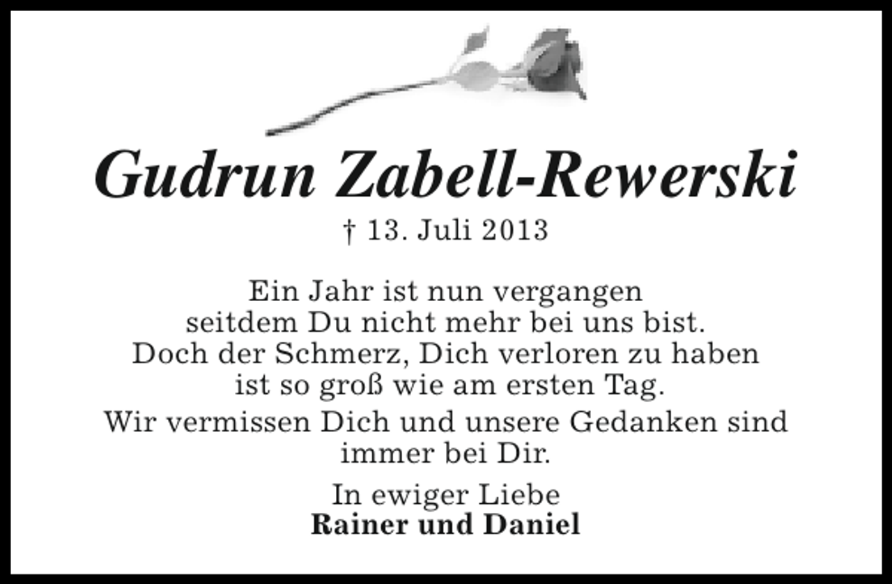 <p>Gudrun Zabell-Rewerski<br />† 13. Juli 2013</p><p>Ein Jahr ist nun vergangen<br />seitdem Du nicht mehr bei uns bist.<br />Doch der Schmerz, Dich verloren zu haben<br />ist so groß wie am ersten Tag.<br />Wir vermissen Dich und unsere Gedanken sind<br />immer bei Dir.<br />In ewiger Liebe<br />Rainer und Daniel</p>