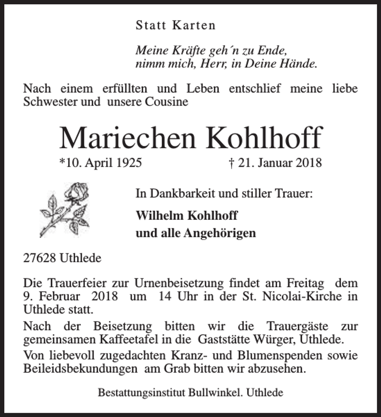 <p>Statt Karten<br />Meine Kräfte geh´n zu Ende,<br />nimm mich, Herr, in Deine Hände.<br />Nach einem erfüllten und Leben entschlief meine liebe<br />Schwester und unsere Cousine</p><p>Mariechen Kohlhoff</p><p>*10. April 1925</p><p>† 21. Januar 2018</p><p>In Dankbarkeit und stiller Trauer:<br />Wilhelm Kohlhoff<br />und alle Angehörigen<br />27628 Uthlede<br />Die Trauerfeier zur Urnenbeisetzung findet am Freitag dem<br />9. Februar 2018 um 14 Uhr in der St. Nicolai-Kirche in<br />Uthlede statt.<br />Nach der Beisetzung bitten wir die Trauergäste zur<br />gemeinsamen Kaffeetafel in die Gaststätte Würger, Uthlede.<br />Von liebevoll zugedachten Kranz- und Blumenspenden sowie<br />Beileidsbekundungen am Grab bitten wir abzusehen.<br />Bestattungsinstitut Bullwinkel. Uthlede</p>