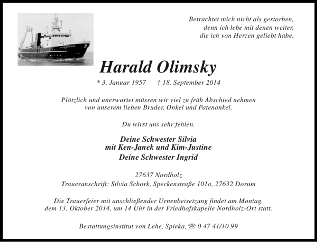 <p>Betrachtet mich nicht als gestorben,<br />denn ich lebe mit denen weiter,<br />die ich von Herzen geliebt habe.</p><p>Harald Olimsky</p><p>* 3. Januar 1957</p><p>† 18. September 2014</p><p>Plötzlich und unerwartet müssen wir viel zu früh Abschied nehmen<br />von unserem lieben Bruder, Onkel und Patenonkel.<br />Du wirst uns sehr fehlen.</p><p>Deine Schwester Silvia<br />mit Ken-Janek und Kim-Justine<br />Deine Schwester Ingrid<br />27637 Nordholz<br />Traueranschrift: Silvia Schork, Speckenstraße 101a, 27632 Dorum<br />Die Trauerfeier mit anschließender Urnenbeisetzung findet am Montag,<br />dem 13. Oktober 2014, um 14 Uhr in der Friedhofskapelle Nordholz-Ort statt.<br />Bestattungsinstitut von Lehe, Spieka, s 0 47 41/10 99</p>