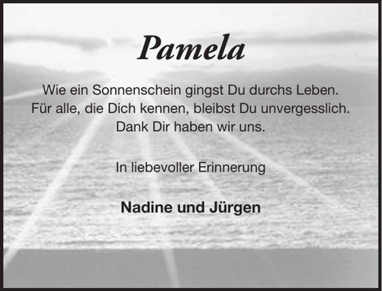 <p>Pamela<br />Wie ein Sonnenschein gingst Du durchs Leben.<br />Für alle, die Dich kennen, bleibst Du unvergesslich.<br />Dank Dir haben wir uns.<br />In liebevoller Erinnerung</p><p>Nadine und Jürgen</p>