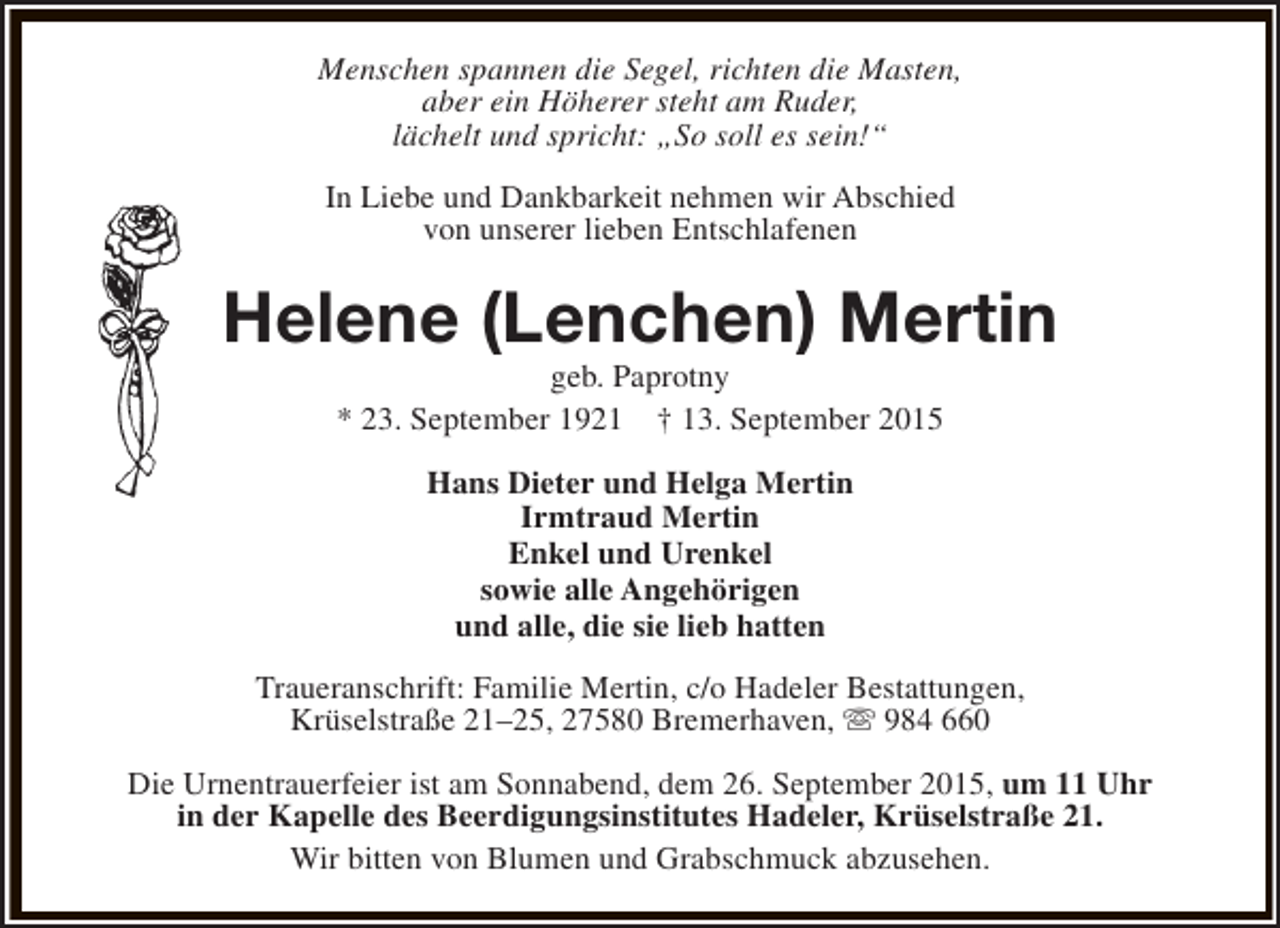 <p>Menschen spannen die Segel, richten die Masten,<br />aber ein Höherer steht am Ruder,<br />lächelt und spricht: „So soll es sein!“<br />In Liebe und Dankbarkeit nehmen wir Abschied<br />von unserer lieben Entschlafenen</p><p>Helene (Lenchen) Mertin<br />geb. Paprotny<br />* 23. September 1921 † 13. September 2015<br />Hans Dieter und Helga Mertin<br />Irmtraud Mertin<br />Enkel und Urenkel<br />sowie alle Angehörigen<br />und alle, die sie lieb hatten<br />Traueranschrift: Familie Mertin, c/o Hadeler Bestattungen,<br />Krüselstraße 21–25, 27580 Bremerhaven, s 984 660<br />Die Urnentrauerfeier ist am Sonnabend, dem 26. September 2015, um 11 Uhr<br />in der Kapelle des Beerdigungsinstitutes Hadeler, Krüselstraße 21.<br />Wir bitten von Blumen und Grabschmuck abzusehen.</p>