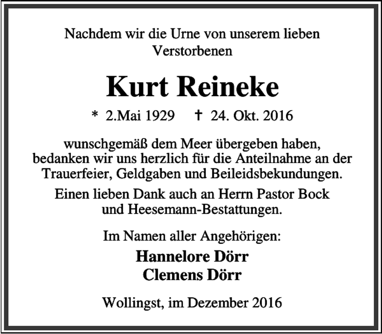 <p>Nachdem wir die Urne von unserem lieben<br />Verstorbenen</p><p>Kurt Reineke</p><p>* 2.Mai 1929</p><p>B 24. Okt. 2016</p><p>wunschgemäß dem Meer übergeben haben,<br />bedanken wir uns herzlich für die Anteilnahme an der<br />Trauerfeier, Geldgaben und Beileidsbekundungen.<br />Einen lieben Dank auch an Herrn Pastor Bock<br />und Heesemann-Bestattungen.<br />Im Namen aller Angehörigen:</p><p>Hannelore Dörr<br />Clemens Dörr<br />Wollingst, im Dezember 2016</p>