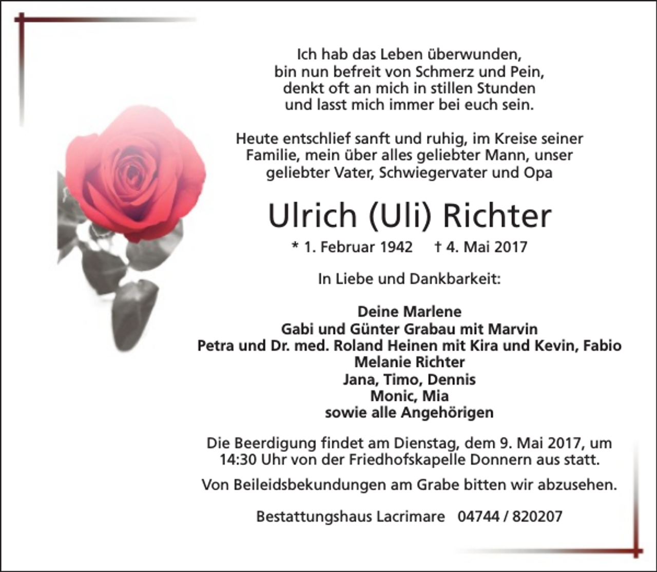 <p>Ich hab das Leben überwunden,<br />bin nun befreit von Schmerz und Pein,<br />denkt oft an mich in stillen Stunden<br />und lasst mich immer bei euch sein.<br />Heute entschlief sanft und ruhig, im Kreise seiner<br />Familie, mein über alles geliebter Mann, unser<br />geliebter Vater, Schwiegervater und Opa</p><p>Ulrich (Uli) Richter<br />* 1. Februar 1942</p><p>† 4. Mai 2017</p><p>In Liebe und Dankbarkeit:<br />Deine Marlene<br />Gabi und Günter Grabau mit Marvin<br />Petra und Dr. med. Roland Heinen mit Kira und Kevin, Fabio<br />Melanie Richter<br />Jana, Timo, Dennis<br />Monic, Mia<br />sowie alle Angehörigen<br />Die Beerdigung findet am Dienstag, dem 9. Mai 2017, um<br />14:30 Uhr von der Friedhofskapelle Donnern aus statt.<br />Von Beileidsbekundungen am Grabe bitten wir abzusehen.<br />Bestattungshaus Lacrimare 04744 / 820207</p>