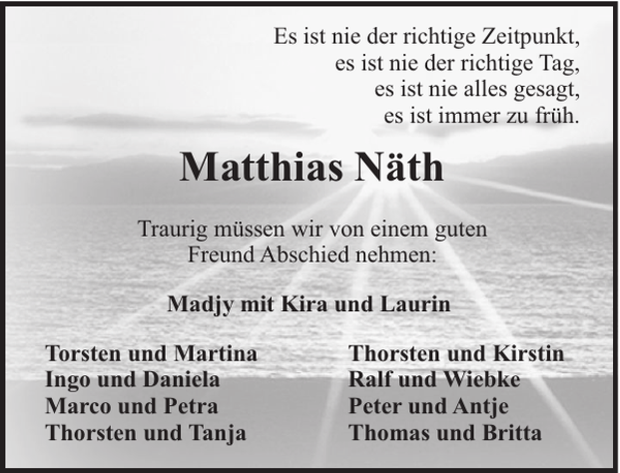 <p>Es ist nie der richtige Zeitpunkt,<br />es ist nie der richtige Tag,<br />es ist nie alles gesagt,<br />es ist immer zu früh.</p><p>Matthias Näth<br />Traurig müssen wir von einem guten<br />Freund Abschied nehmen:<br />Madjy mit Kira und Laurin<br />Torsten und Martina<br />Ingo und Daniela<br />Marco und Petra<br />Thorsten und Tanja</p><p>Thorsten und Kirstin<br />Ralf und Wiebke<br />Peter und Antje<br />Thomas und Britta</p>
