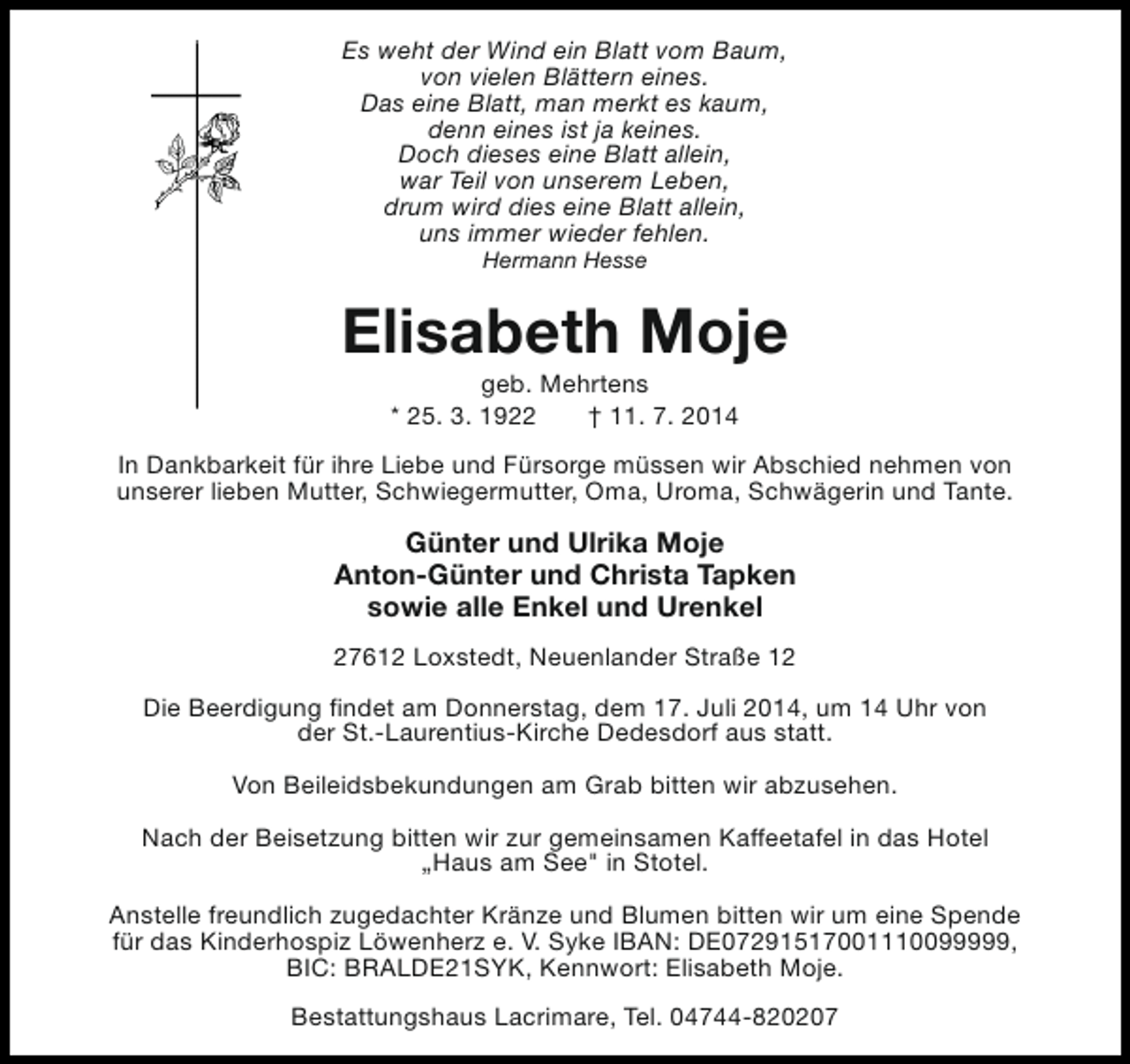 <p>Es weht der Wind ein Blatt vom Baum,<br />von vielen Blättern eines.<br />Das eine Blatt, man merkt es kaum,<br />denn eines ist ja keines.<br />Doch dieses eine Blatt allein,<br />war Teil von unserem Leben,<br />drum wird dies eine Blatt allein,<br />uns immer wieder fehlen.<br />Hermann Hesse</p><p>Elisabeth Moje<br />geb. Mehrtens<br />* 25. 3. 1922<br />† 11. 7. 2014</p><p>In Dankbarkeit für ihre Liebe und Fürsorge müssen wir Abschied nehmen von<br />unserer lieben Mutter, Schwiegermutter, Oma, Uroma, Schwägerin und Tante.</p><p>Günter und Ulrika Moje<br />Anton-Günter und Christa Tapken<br />sowie alle Enkel und Urenkel<br />27612 Loxstedt, Neuenlander Straße 12<br />Die Beerdigung findet am Donnerstag, dem 17. Juli 2014, um 14 Uhr von<br />der St.-Laurentius-Kirche Dedesdorf aus statt.<br />Von Beileidsbekundungen am Grab bitten wir abzusehen.<br />Nach der Beisetzung bitten wir zur gemeinsamen Kaffeetafel in das Hotel<br />„Haus am See" in Stotel.<br />Anstelle freundlich zugedachter Kränze und Blumen bitten wir um eine Spende<br />für das Kinderhospiz Löwenherz e. V. Syke IBAN: DE07291517001110099999,<br />BIC: BRALDE21SYK, Kennwort: Elisabeth Moje.<br />Bestattungshaus Lacrimare, Tel. 04744-820207</p>