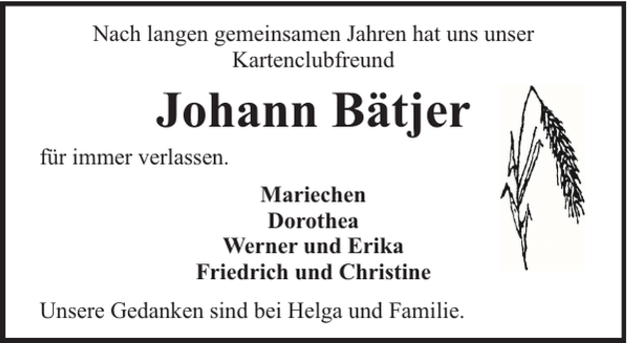 <p>Nach langen gemeinsamen Jahren hat uns unser<br />Kartenclubfreund</p><p>Johann Bätjer</p><p>für immer verlassen.</p><p>Mariechen<br />Dorothea<br />Werner und Erika<br />Friedrich und Christine<br />Unsere Gedanken sind bei Helga und Familie.</p>