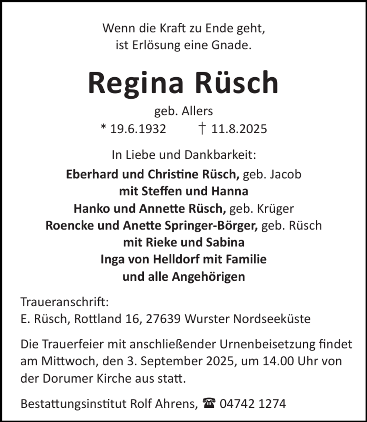 <p>Wenn die Kra zu Ende geht,<br />ist Erlösung eine Gnade.</p><p>Regina Rüsch<br />geb. Allers<br />* 19.6.1932<br />† 11.8.2025</p><p>In Liebe und Dankbarkeit:<br />Eberhard und Chris ne Rüsch, geb. Jacob<br />mit Steﬀen und Hanna<br />Hanko und Anne e Rüsch, geb. Krüger<br />Roencke und Ane e Springer-Börger, geb. Rüsch<br />mit Rieke und Sabina<br />Inga von Helldorf mit Familie<br />und alle Angehörigen<br />Traueranschri :<br />E. Rüsch, Ro land 16, 27639 Wurster Nordseeküste<br />Die Trauerfeier mit anschließender Urnenbeisetzung ﬁndet<br />am Mi woch, den 3. September 2025, um 14.00 Uhr von<br />der Dorumer Kirche aus sta .<br />Besta ungsins tut Rolf Ahrens,  04742 1274</p>