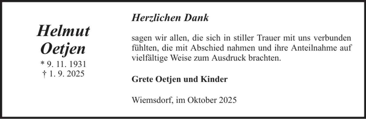 <p>Helmut<br />Oetjen<br />* 9. 11. 1931<br />† 1. 9. 2025</p>
<p>Herzlichen Dank<br />sagen wir allen, die sich in stiller Trauer mit uns verbunden<br />fühlten, die mit Abschied nahmen und ihre Anteilnahme auf<br />vielfältige Weise zum Ausdruck brachten.<br />Grete Oetjen und Kinder<br />Wiemsdorf, im Oktober 2025</p>