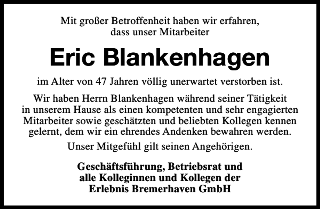 <p>Mit großer Betroffenheit haben wir erfahren,<br />dass unser Mitarbeiter</p><p>Eric Blankenhagen</p><p>im Alter von 47 Jahren völlig unerwartet verstorben ist.<br />Wir haben Herrn Blankenhagen während seiner Tätigkeit<br />in unserem Hause als einen kompetenten und sehr engagierten<br />Mitarbeiter sowie geschätzten und beliebten Kollegen kennen<br />gelernt, dem wir ein ehrendes Andenken bewahren werden.<br />Unser Mitgefühl gilt seinen Angehörigen.<br />Geschäftsführung, Betriebsrat und<br />alle Kolleginnen und Kollegen der<br />Erlebnis Bremerhaven GmbH</p>