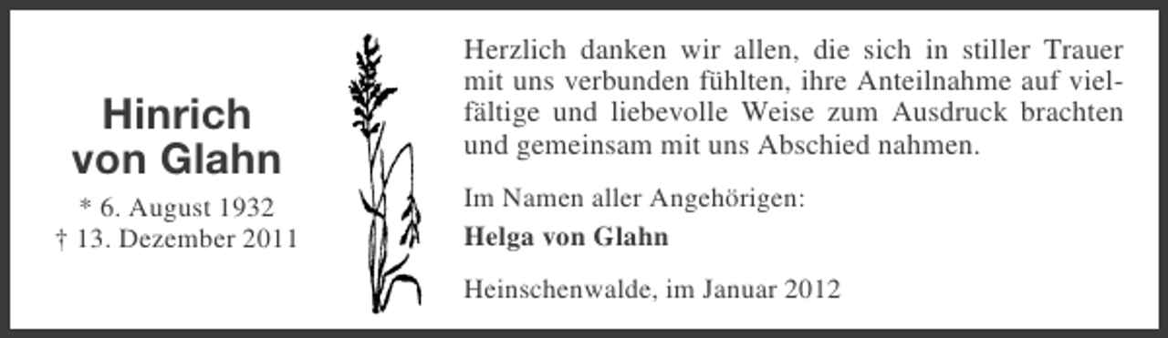 <p>Hinrich<br />von Glahn<br />* 6. August 1932<br />† 13. Dezember 2011</p><p>Herzlich danken wir allen, die sich in stiller Trauer<br />mit uns verbunden fühlten, ihre Anteilnahme auf vielfältige und liebevolle Weise zum Ausdruck brachten<br />und gemeinsam mit uns Abschied nahmen.<br />Im Namen aller Angehörigen:<br />Helga von Glahn<br />Heinschenwalde, im Januar 2012</p>