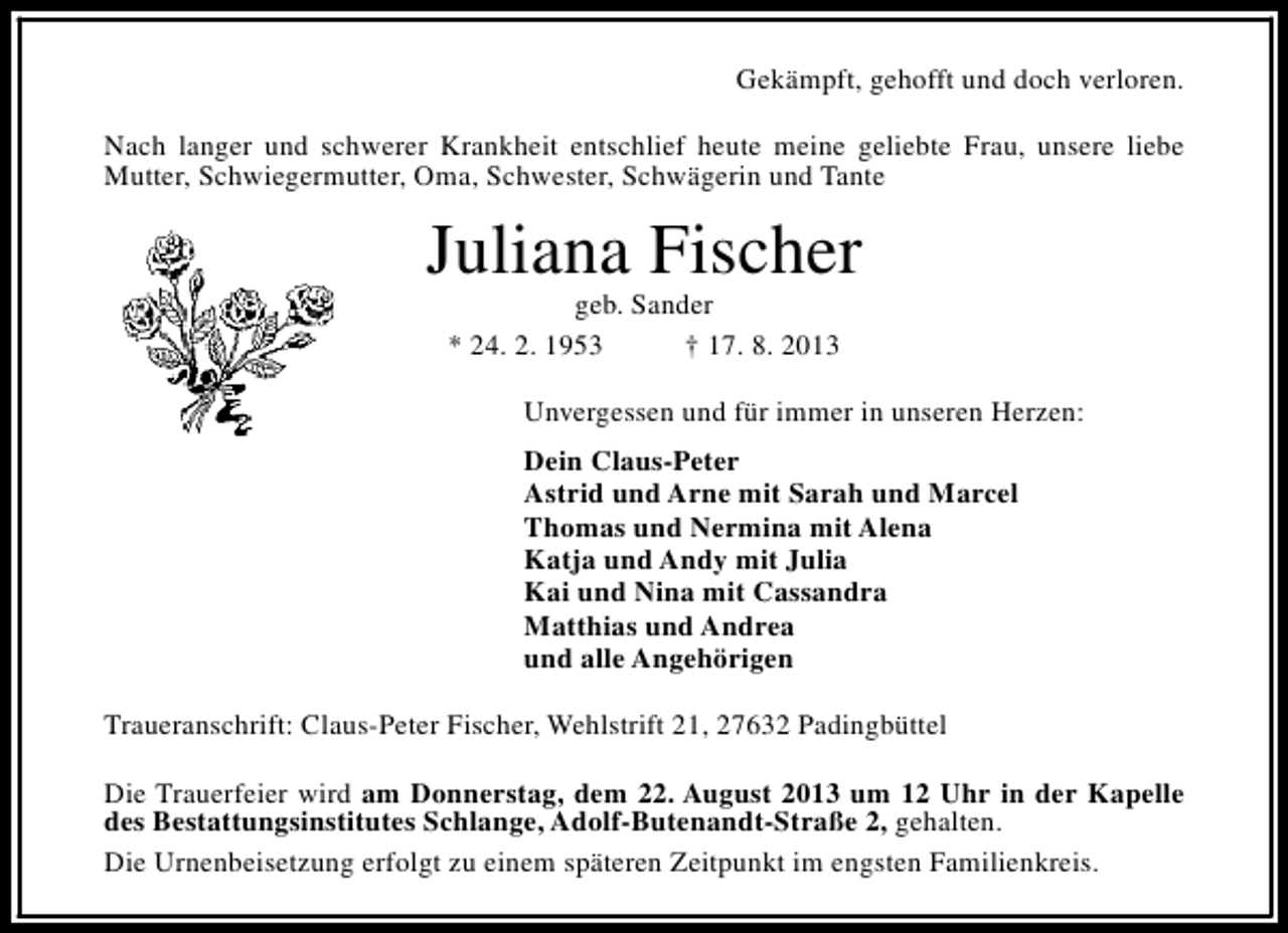 <p>Gekämpft, gehofft und doch verloren.<br />Nach langer und schwerer Krankheit entschlief heute meine geliebte Frau, unsere liebe<br />Mutter, Schwiegermutter, Oma, Schwester, Schwägerin und Tante</p><p>Juliana Fischer<br />geb. Sander<br />* 24. 2. 1953<br />† 17. 8. 2013</p><p>Unvergessen und für immer in unseren Herzen:<br />Dein Claus-Peter<br />Astrid und Arne mit Sarah und Marcel<br />Thomas und Nermina mit Alena<br />Katja und Andy mit Julia<br />Kai und Nina mit Cassandra<br />Matthias und Andrea<br />und alle Angehörigen<br />Traueranschrift: Claus-Peter Fischer, Wehlstrift 21, 27632 Padingbüttel<br />Die Trauerfeier wird am Donnerstag, dem 22. August 2013 um 12 Uhr in der Kapelle<br />des Bestattungsinstitutes Schlange, Adolf-Butenandt-Straße 2, gehalten.<br />Die Urnenbeisetzung erfolgt zu einem späteren Zeitpunkt im engsten Familienkreis.</p>