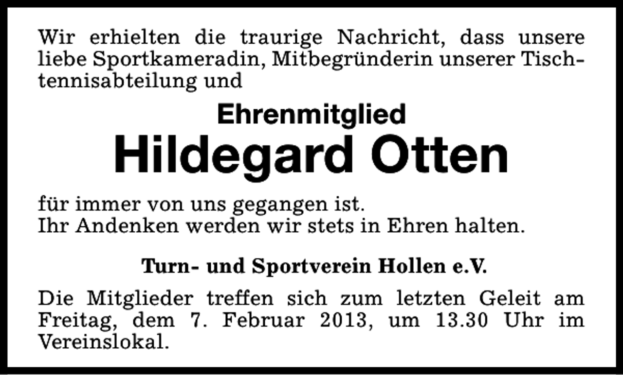 <p>Wir erhielten die traurige Nachricht, dass unsere<br />liebe Sportkameradin, Mitbegründerin unserer Tischtennisabteilung und</p><p>Ehrenmitglied</p><p>Hildegard Otten<br />für immer von uns gegangen ist.<br />Ihr Andenken werden wir stets in Ehren halten.<br />Turn- und Sportverein Hollen e.V.<br />Die Mitglieder treffen sich zum letzten Geleit am<br />Freitag, dem 7. Februar 2013, um 13.30 Uhr im<br />Vereinslokal.</p>