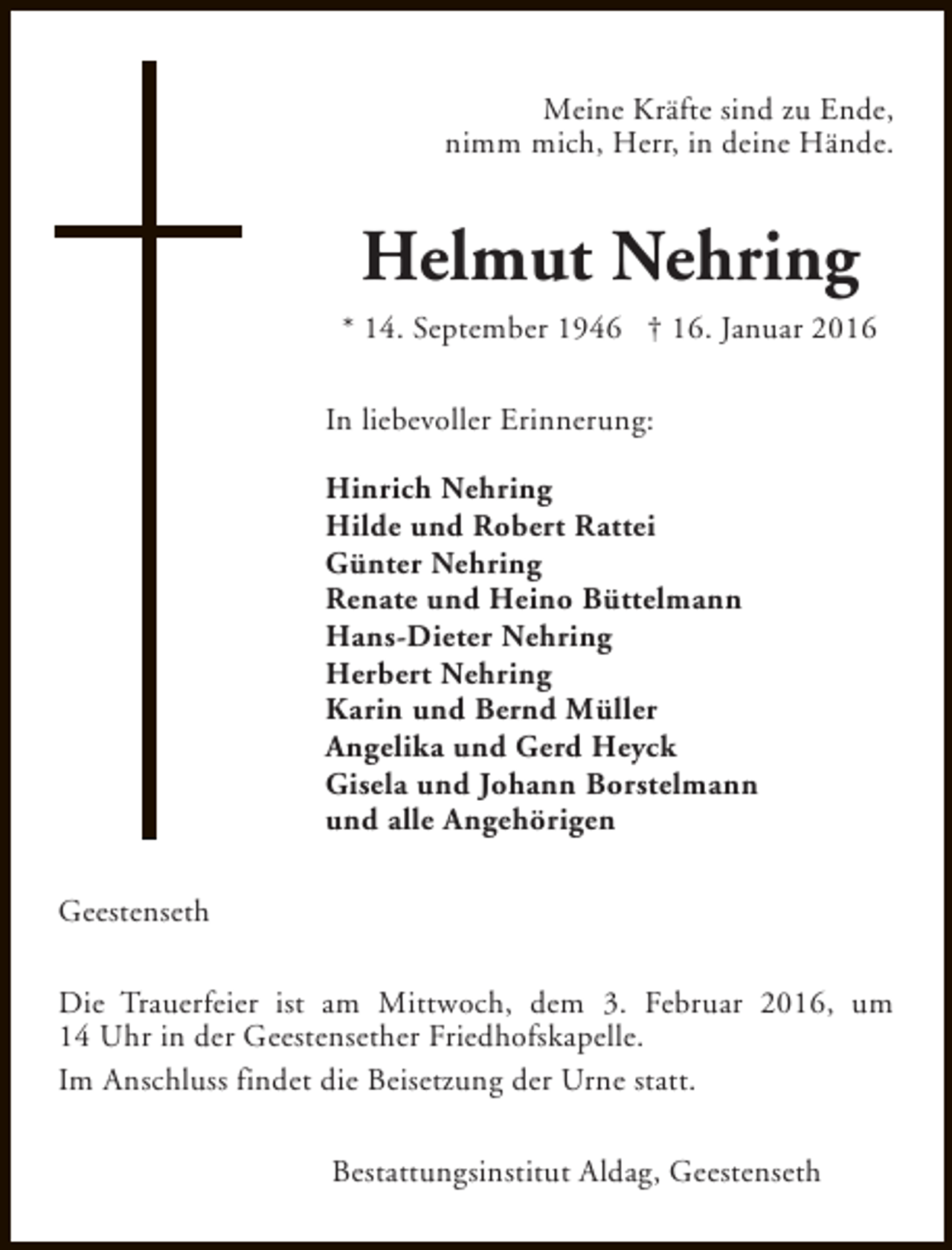 <p>Meine Kräfte sind zu Ende,<br />nimm mich, Herr, in deine Hände.</p><p>Helmut Nehring<br />* 14. September 1946 † 16. Januar 2016<br />In liebevoller Erinnerung:<br />Hinrich Nehring<br />Hilde und Robert Rattei<br />Günter Nehring<br />Renate und Heino Büttelmann<br />Hans-Dieter Nehring<br />Herbert Nehring<br />Karin und Bernd Müller<br />Angelika und Gerd Heyck<br />Gisela und Johann Borstelmann<br />und alle Angehörigen<br />Geestenseth<br />Die Trauerfeier ist am Mittwoch, dem 3. Februar 2016, um<br />14 Uhr in der Geestensether Friedhofskapelle.<br />Im Anschluss findet die Beisetzung der Urne statt.<br />Bestattungsinstitut Aldag, Geestenseth</p>