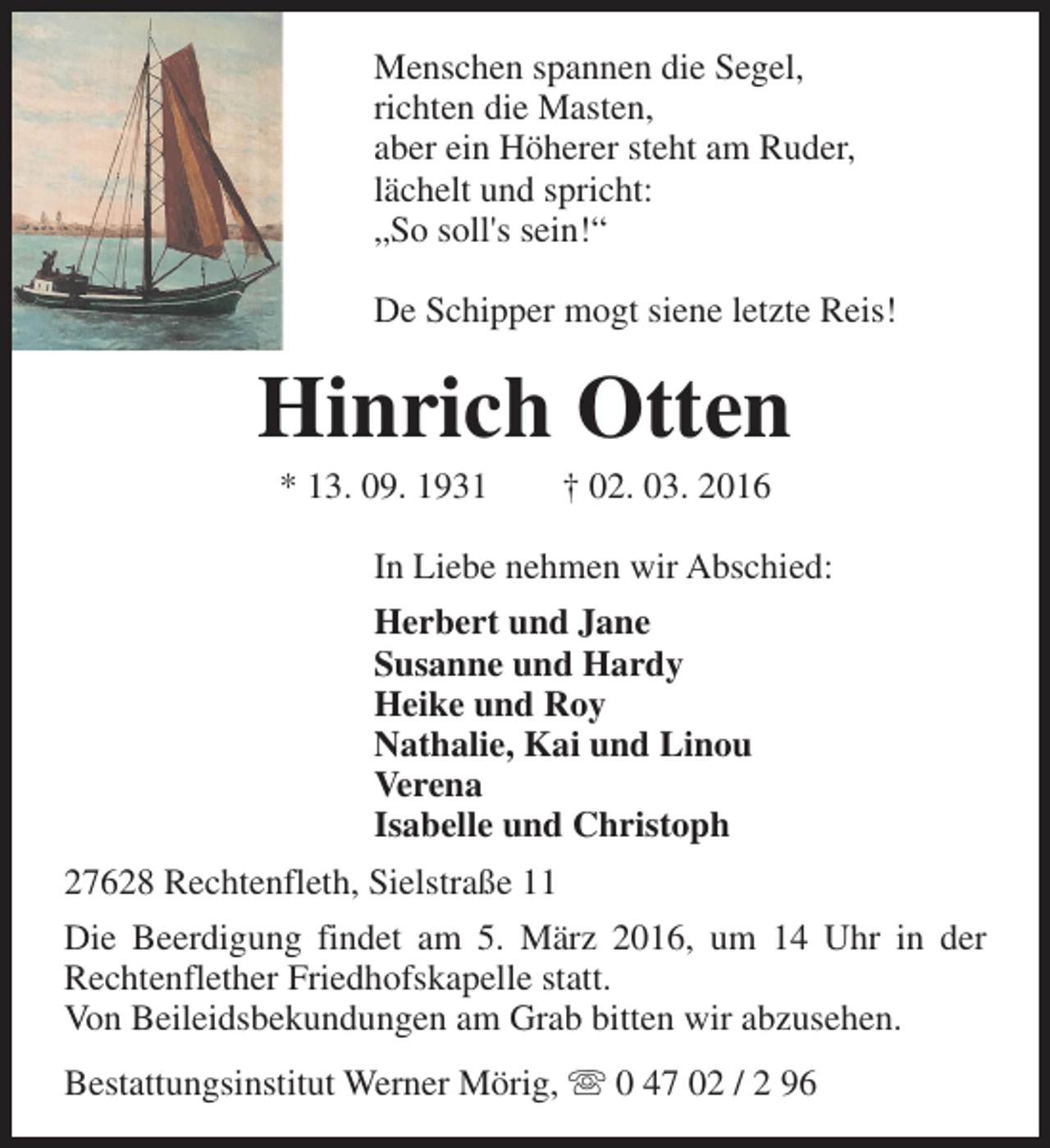 <p>Menschen spannen die Segel,<br />richten die Masten,<br />aber ein Höherer steht am Ruder,<br />lächelt und spricht:<br />„So soll's sein!“<br />De Schipper mogt siene letzte Reis!</p><p>Hinrich Otten<br />* 13. 09. 1931</p><p>† 02. 03. 2016</p><p>In Liebe nehmen wir Abschied:<br />Herbert und Jane<br />Susanne und Hardy<br />Heike und Roy<br />Nathalie, Kai und Linou<br />Verena<br />Isabelle und Christoph<br />27628 Rechtenfleth, Sielstraße 11<br />Die Beerdigung findet am 5. März 2016, um 14 Uhr in der<br />Rechtenflether Friedhofskapelle statt.<br />Von Beileidsbekundungen am Grab bitten wir abzusehen.<br />Bestattungsinstitut Werner Mörig, s 0 47 02 / 2 96</p>