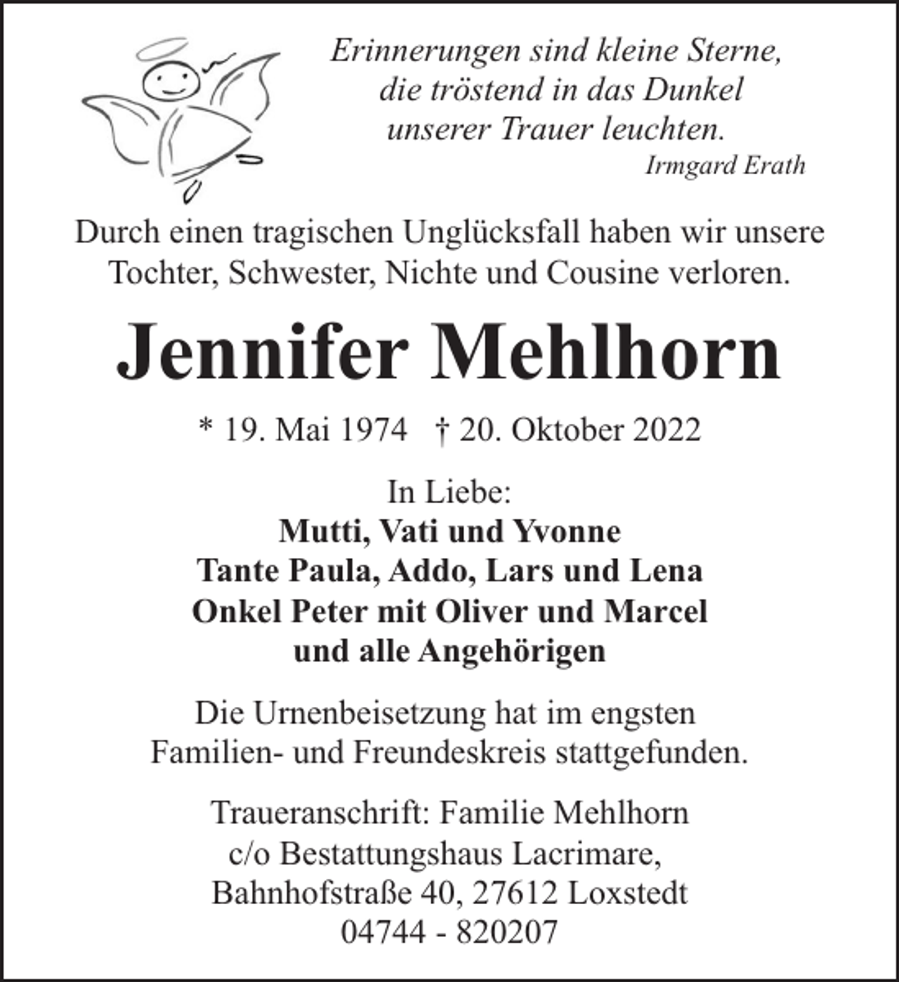 <p>Erinnerungen sind kleine Sterne,<br />die tröstend in das Dunkel<br />unserer Trauer leuchten.</p><p>Irmgard Erath</p><p>Durch einen tragischen Unglücksfall haben wir unsere<br />Tochter, Schwester, Nichte und Cousine verloren.</p><p>Jennifer Mehlhorn<br />* 19. Mai 1974 † 20. Oktober 2022</p><p>In Liebe:<br />Mutti, Vati und Yvonne<br />Tante Paula, Addo, Lars und Lena<br />Onkel Peter mit Oliver und Marcel<br />und alle Angehörigen<br />Die Urnenbeisetzung hat im engsten<br />Familien- und Freundeskreis stattgefunden.<br />Traueranschrift: Familie Mehlhorn<br />c/o Bestattungshaus Lacrimare,<br />Bahnhofstraße 40, 27612 Loxstedt<br />04744 - 820207</p>