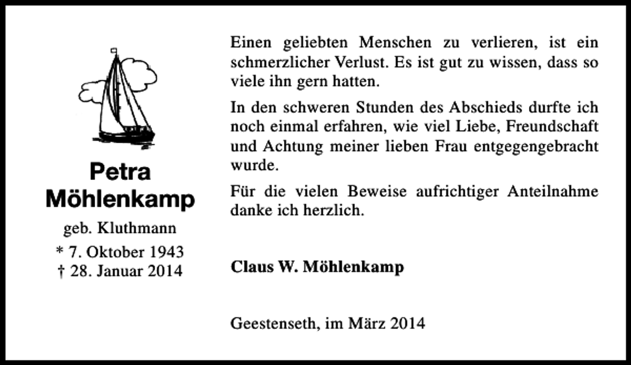 <p>Petra<br />Möhlenkamp<br />geb. Kluthmann<br />* 7. Oktober 1943<br />† 28. Januar 2014</p><p>Einen geliebten Menschen zu verlieren, ist ein<br />schmerzlicher Verlust. Es ist gut zu wissen, dass so<br />viele ihn gern hatten.<br />In den schweren Stunden des Abschieds durfte ich<br />noch einmal erfahren, wie viel Liebe, Freundschaft<br />und Achtung meiner lieben Frau entgegengebracht<br />wurde.<br />Für die vielen Beweise aufrichtiger Anteilnahme<br />danke ich herzlich.<br />Claus W. Möhlenkamp<br />Geestenseth, im März 2014</p>