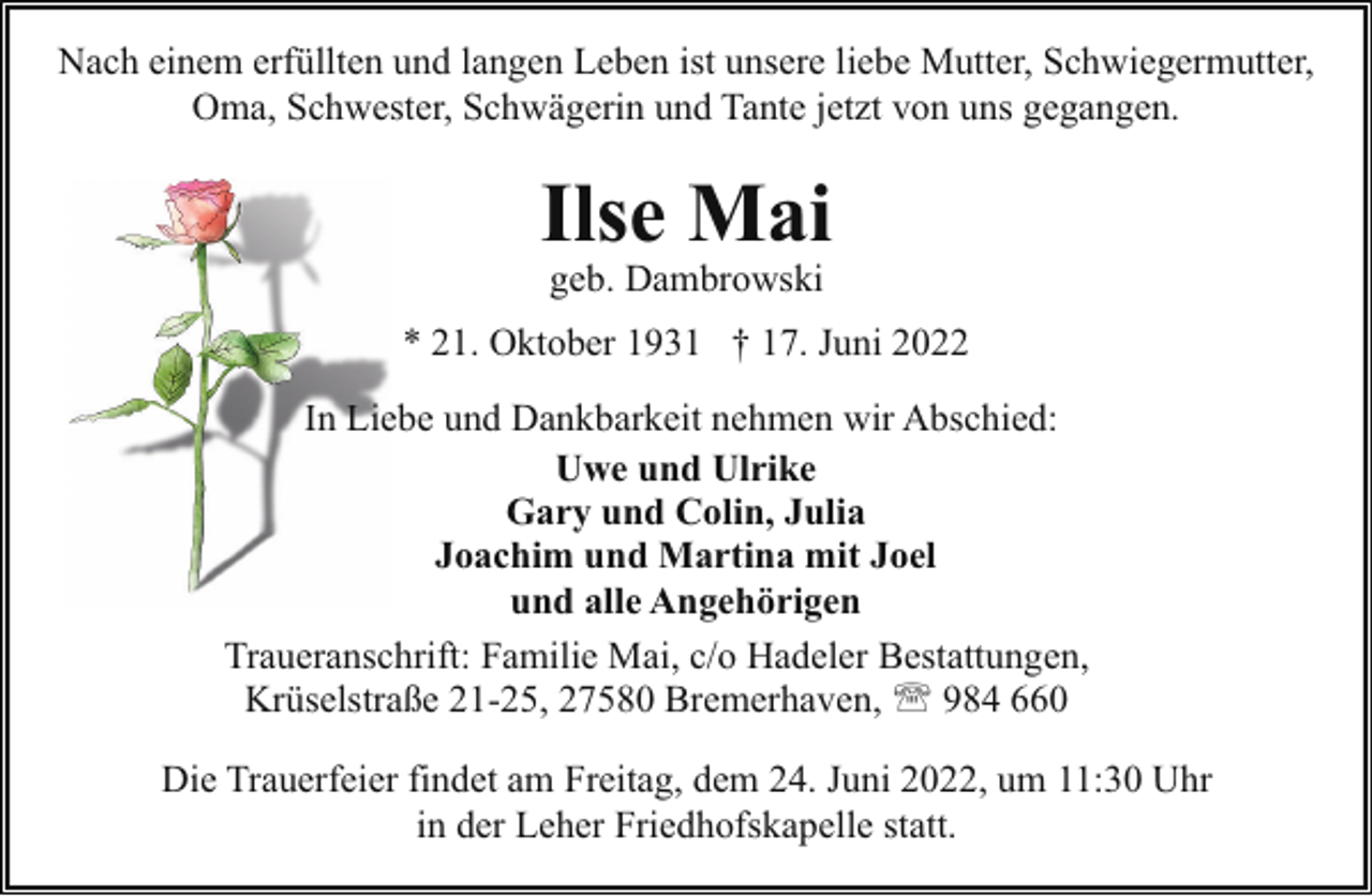 <p>Nach einem erfüllten und langen Leben ist unsere liebe Mutter, Schwiegermutter,<br />Oma, Schwester, Schwägerin und Tante jetzt von uns gegangen.</p><p>Ilse Mai<br />geb. Dambrowski</p><p>* 21. Oktober 1931 † 17. Juni 2022<br />In Lieebe und Dankbarkeit nehmen wir Abschied:<br />Uwe und Ulrike<br />Gary und Colin, Julia<br />Joachim und Martina mit Joel<br />und alle Angehörigen<br />Traueranschrift: Familie Mai, c/o Hadeler Bestattungen,<br />Krüselstraße 21-25, 27580 Bremerhaven, ' 984 660<br />Die Trauerfeier findet am Freitag, dem 24. Juni 2022, um 11:30 Uhr<br />in der Leher Friedhofskapelle statt.</p>