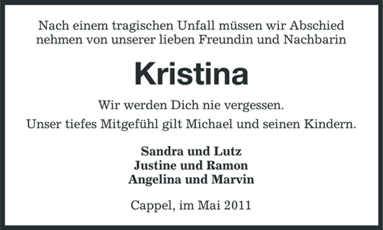 <p>Nach einem tragischen Unfall müssen wir Abschied nehmen von unserer lieben Freundin und Nachbarin</p><p>Kristina<br />Wir werden Dich nie vergessen. Unser tiefes Mitgefühl gilt Michael und seinen Kindern. Sandra und Lutz Justine und Ramon Angelina und Marvin Cappel, im Mai 2011</p>
