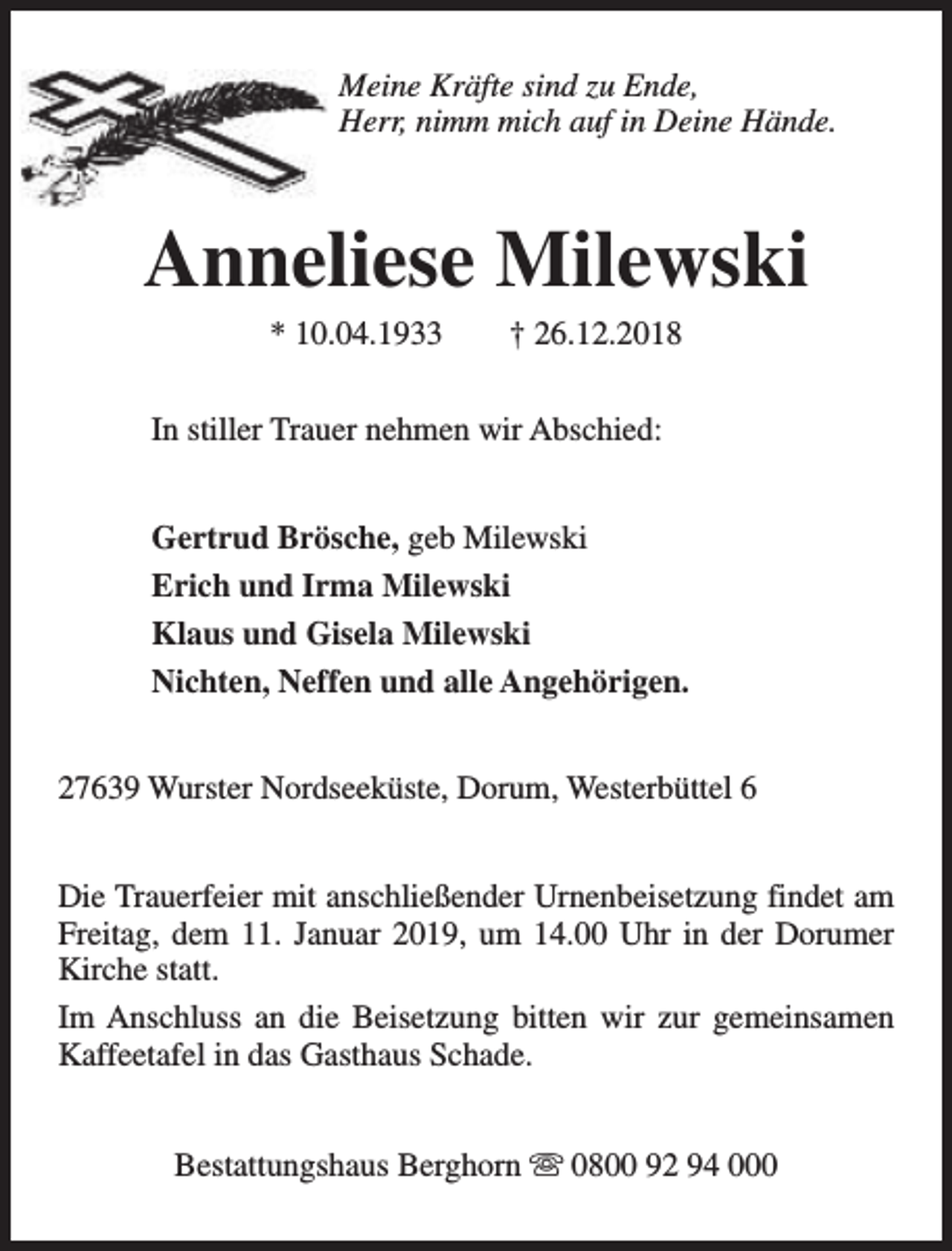 <p>Meine Kräfte sind zu Ende,<br />Herr, nimm mich auf in Deine Hände.</p><p>Anneliese Milewski<br />* 10.04.1933</p><p>† 26.12.2018</p><p>In stiller Trauer nehmen wir Abschied:<br />Gertrud Brösche, geb Milewski<br />Erich und Irma Milewski<br />Klaus und Gisela Milewski<br />Nichten, Neffen und alle Angehörigen.<br />27639 Wurster Nordseeküste, Dorum, Westerbüttel 6<br />Die Trauerfeier mit anschließender Urnenbeisetzung findet am<br />Freitag, dem 11. Januar 2019, um 14.00 Uhr in der Dorumer<br />Kirche statt.<br />Im Anschluss an die Beisetzung bitten wir zur gemeinsamen<br />Kaffeetafel in das Gasthaus Schade.<br />Bestattungshaus Berghorn s 0800 92 94 000</p>