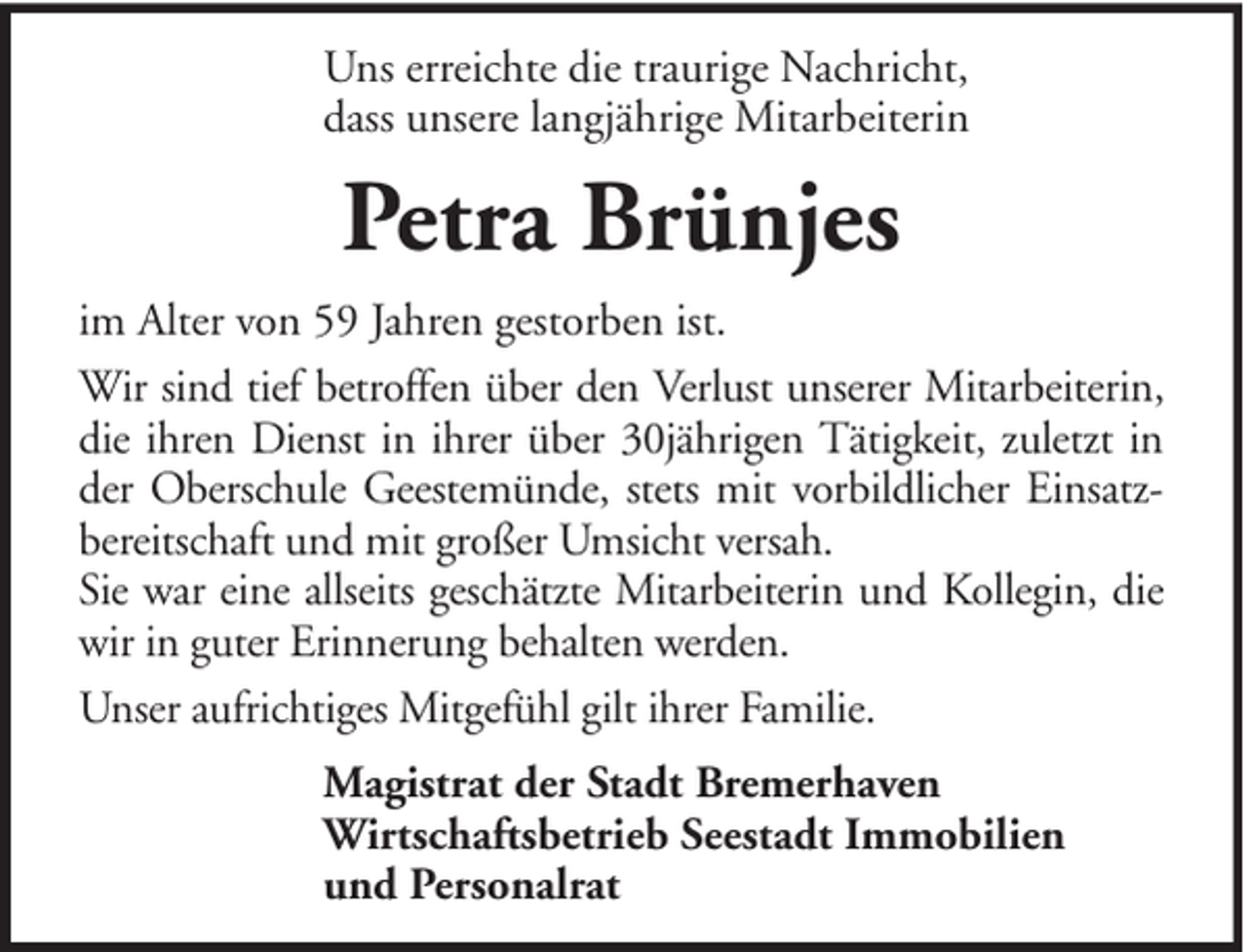 <p>Uns erreichte die traurige Nachricht,<br />dass unsere langjährige Mitarbeiterin</p><p>Petra Brünjes<br />im Alter von 59 Jahren gestorben ist.<br />Wir sind tief betroffen über den Verlust unserer Mitarbeiterin,<br />die ihren Dienst in ihrer über 30jährigen Tätigkeit, zuletzt in<br />der Oberschule Geestemünde, stets mit vorbildlicher Einsatzbereitschaft und mit großer Umsicht versah.<br />Sie war eine allseits geschätzte Mitarbeiterin und Kollegin, die<br />wir in guter Erinnerung behalten werden.<br />Unser aufrichtiges Mitgefühl gilt ihrer Familie.<br />Magistrat der Stadt Bremerhaven<br />Wirtschaftsbetrieb Seestadt Immobilien<br />und Personalrat</p>