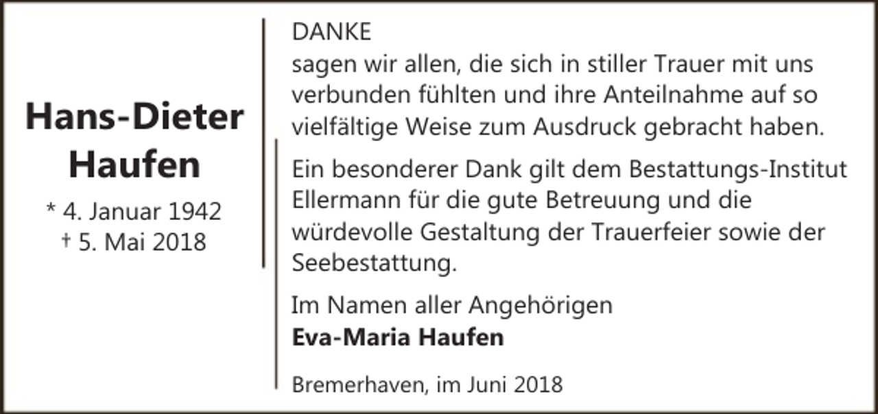 <p>Hans-Dieter<br />Haufen<br />* 4. Januar 1942<br />† 5. Mai 2018</p><p>DANKE<br />sagen wir allen, die sich in stiller Trauer mit uns<br />verbunden fühlten und ihre Anteilnahme auf so<br />vielfältige Weise zum Ausdruck gebracht haben.<br />Ein besonderer Dank gilt dem Bestattungs-Institut<br />Ellermann für die gute Betreuung und die<br />würdevolle Gestaltung der Trauerfeier sowie der<br />Seebestattung.<br />Im Namen aller Angehörigen<br />Eva-Maria Haufen<br />Bremerhaven, im Juni 2018</p>
