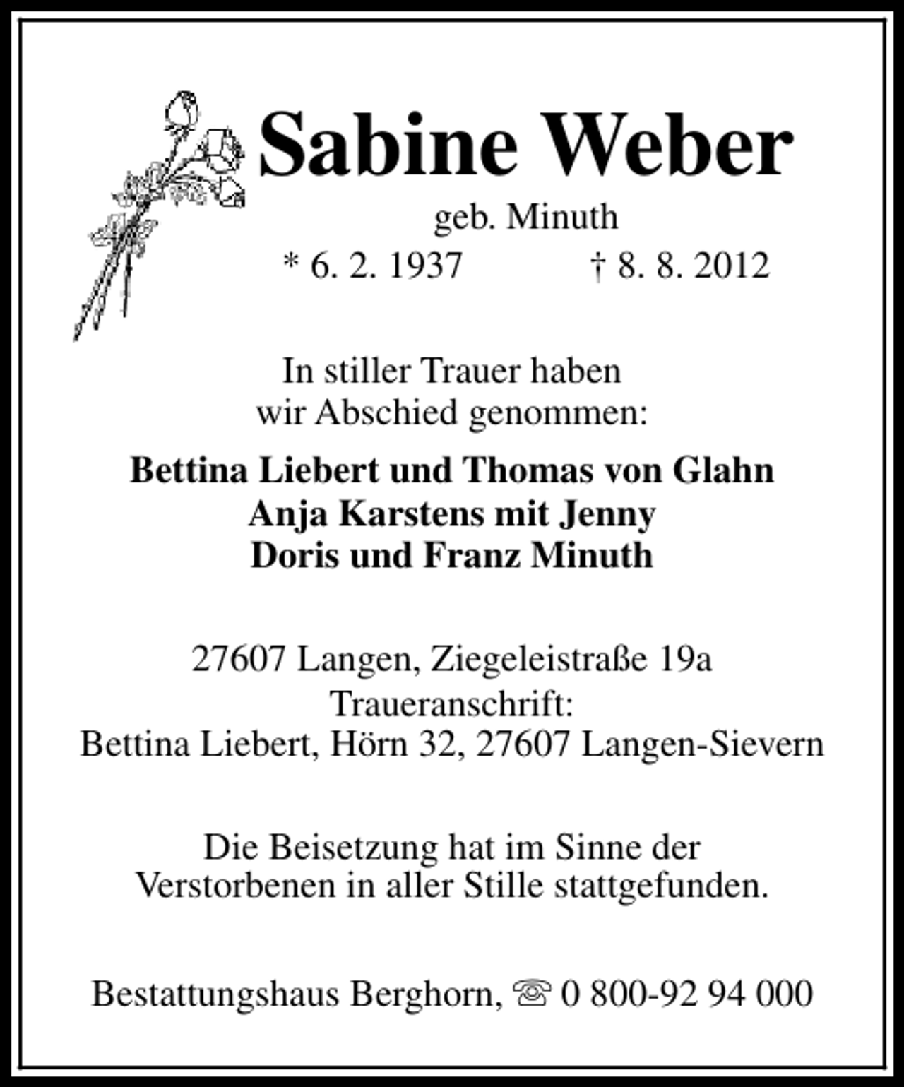 <p>Sabine Weber<br />geb. Minuth<br />* 6. 2. 1937<br />† 8. 8. 2012</p><p>In stiller Trauer haben<br />wir Abschied genommen:<br />Bettina Liebert und Thomas von Glahn<br />Anja Karstens mit Jenny<br />Doris und Franz Minuth<br />27607 Langen, Ziegeleistraße 19a<br />Traueranschrift:<br />Bettina Liebert, Hörn 32, 27607 Langen-Sievern<br />Die Beisetzung hat im Sinne der<br />Verstorbenen in aller Stille stattgefunden.<br />Bestattungshaus Berghorn, s 0 800-92 94 000</p>