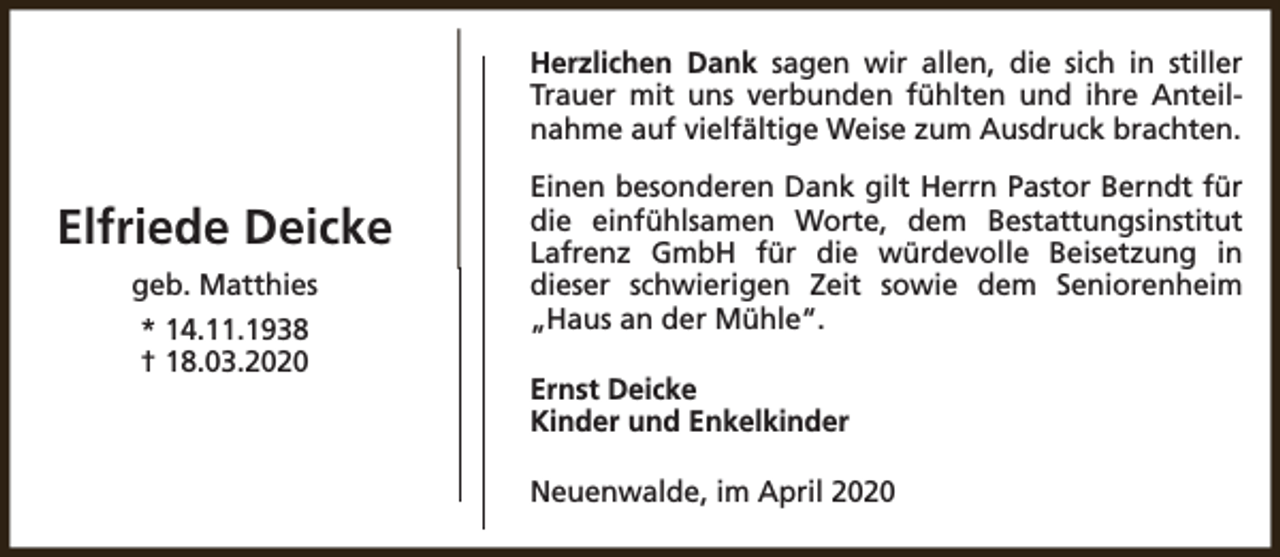 <p>Herzlichen Dank sagen wir allen, die sich in stiller<br />Trauer mit uns verbunden fühlten und ihre Anteilnahme auf vielfältige Weise zum Ausdruck brachten.</p><p>Elfriede Deicke<br />geb. Matthies<br />* 14.11.1938<br />† 18.03.2020</p><p>Einen besonderen Dank gilt Herrn Pastor Berndt für<br />die einfühlsamen Worte, dem Bestattungsinstitut<br />Lafrenz GmbH für die würdevolle Beisetzung in<br />dieser schwierigen Zeit sowie dem Seniorenheim<br />„Haus an der Mühle“.<br />Ernst Deicke<br />Kinder und Enkelkinder<br />Neuenwalde, im April 2020</p>