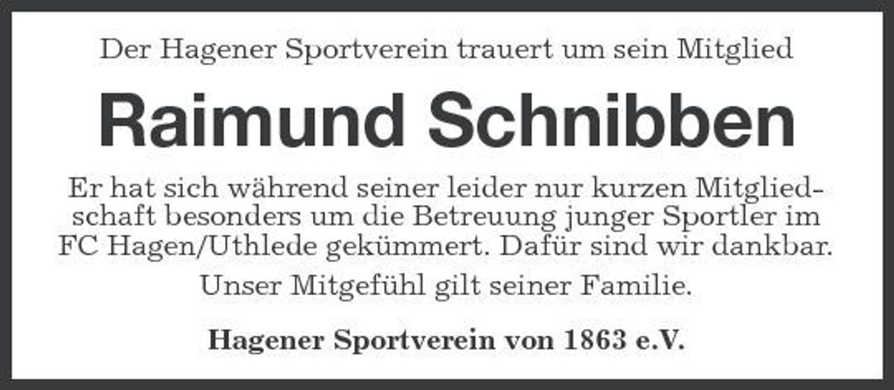 <p>Der Hagener Sportverein trauert um sein Mitglied</p><p>Raimund Schnibben<br />Er hat sich während seiner leider nur kurzen Mitgliedschaft besonders um die Betreuung junger Sportler im FC Hagen/Uthlede gekümmert. Dafür sind wir dankbar. Unser Mitgefühl gilt seiner Familie. Hagener Sportverein von 1863 e.V.</p>