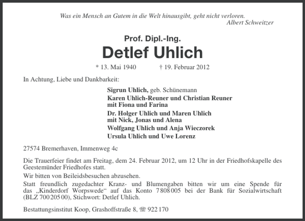 <p>Was ein Mensch an Gutem in die Welt hinausgibt, geht nicht verloren.<br />Albert Schweitzer</p>
<p>Prof. Dipl.-Ing.</p>
<p>Detlef Uhlich<br />* 13. Mai 1940</p>
<p>† 19. Februar 2012</p>
<p>In Achtung, Liebe und Dankbarkeit:<br />Sigrun Uhlich, geb. Schünemann<br />Karen Uhlich-Reuner und Christian Reuner<br />mit Fiona und Farina<br />Dr. Holger Uhlich und Maren Uhlich<br />mit Nick, Jonas und Alena<br />Wolfgang Uhlich und Anja Wieczorek<br />Ursula Uhlich und Uwe Lorenz<br />27574 Bremerhaven, Immenweg 4c<br />Die Trauerfeier findet am Freitag, dem 24. Februar 2012, um 12 Uhr in der Friedhofskapelle des<br />Geestemünder Friedhofes statt.<br />Wir bitten von Beileidsbesuchen abzusehen.<br />Statt freundlich zugedachter Kranz- und Blumengaben bitten wir um eine Spende für<br />das „Kinderdorf Worpswede“ auf das Konto 7 808 005 bei der Bank für Sozialwirtschaft<br />(BLZ 700 205 00), Stichwort: Detlef Uhlich.<br />Bestattungsinstitut Koop, Grashoffstraße 8, 922 170</p>