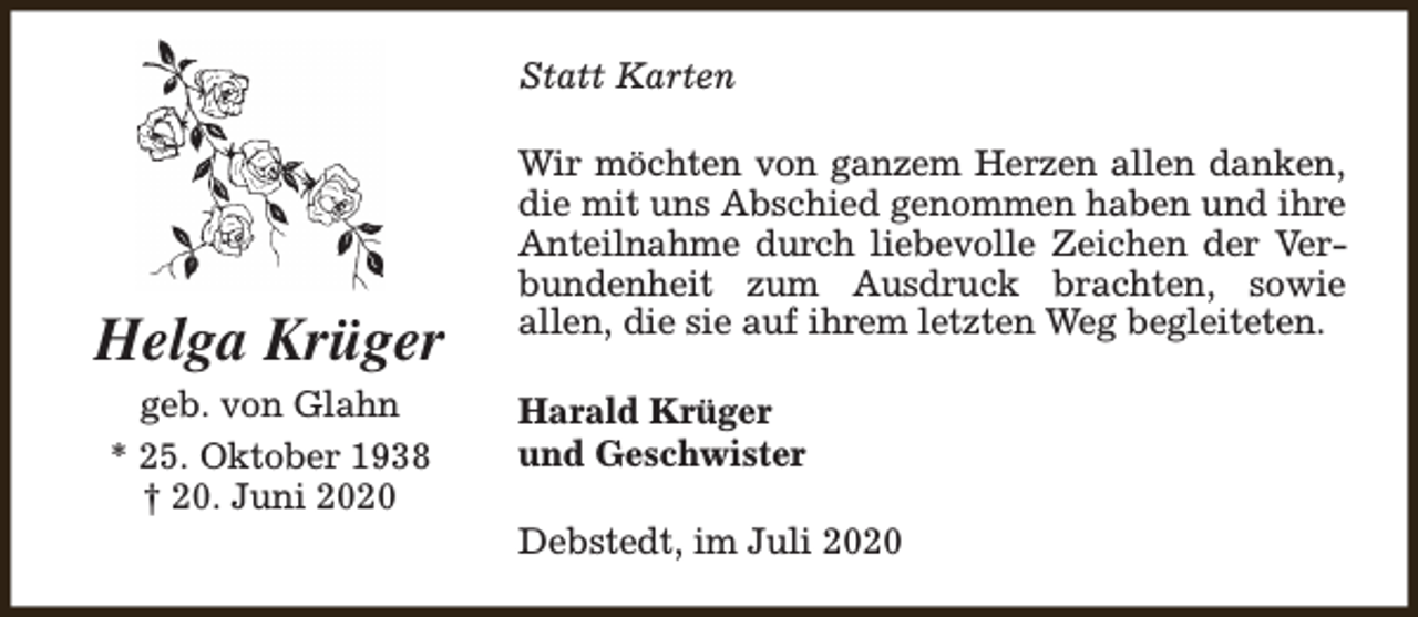 <p>Statt Karten</p><p>Helga Krüger<br />geb. von Glahn<br />* 25. Oktober 1938<br />† 20. Juni 2020</p><p>Wir möchten von ganzem Herzen allen danken,<br />die mit uns Abschied genommen haben und ihre<br />Anteilnahme durch liebevolle Zeichen der Verbundenheit zum Ausdruck brachten, sowie<br />allen, die sie auf ihrem letzten Weg begleiteten.<br />Harald Krüger<br />und Geschwister<br />Debstedt, im Juli 2020</p>