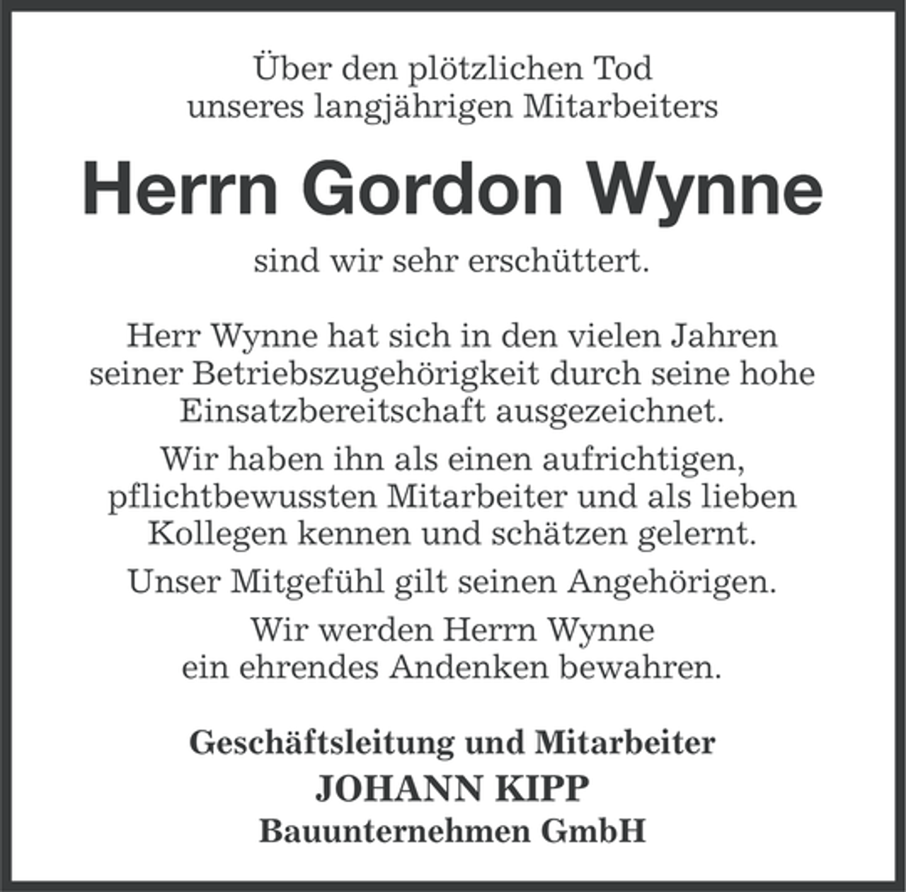 <p>Über den plötzlichen Tod<br />unseres langjährigen Mitarbeiters</p><p>Herrn Gordon Wynne<br />sind wir sehr erschüttert.<br />Herr Wynne hat sich in den vielen Jahren<br />seiner Betriebszugehörigkeit durch seine hohe<br />Einsatzbereitschaft ausgezeichnet.<br />Wir haben ihn als einen aufrichtigen,<br />pflichtbewussten Mitarbeiter und als lieben<br />Kollegen kennen und schätzen gelernt.<br />Unser Mitgefühl gilt seinen Angehörigen.<br />Wir werden Herrn Wynne<br />ein ehrendes Andenken bewahren.<br />Geschäftsleitung und Mitarbeiter</p><p>JOHANN KIPP<br />Bauunternehmen GmbH</p>