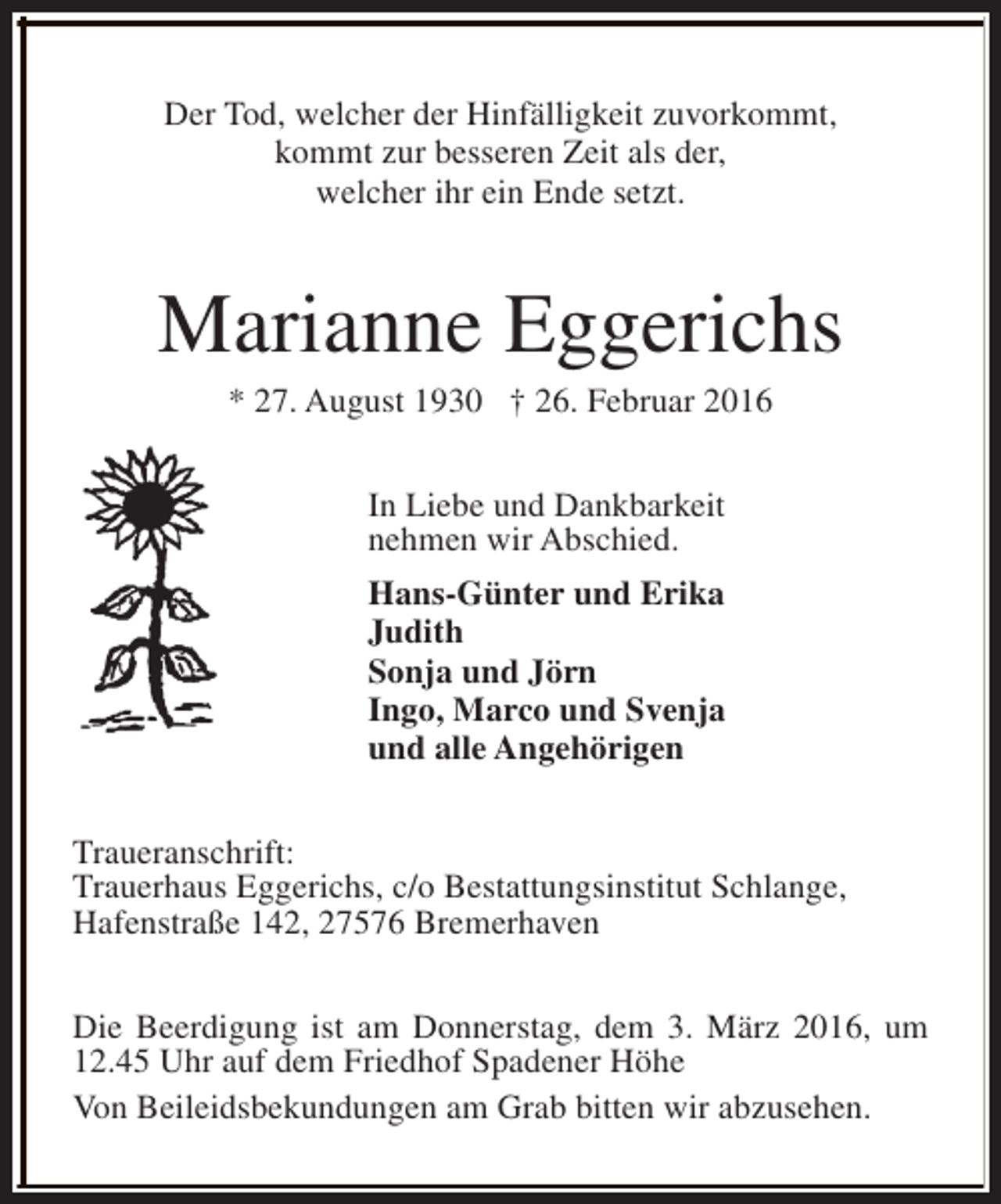 <p>Der Tod, welcher der Hinfälligkeit zuvorkommt,<br />kommt zur besseren Zeit als der,<br />welcher ihr ein Ende setzt.</p><p>Marianne Eggerichs<br />* 27. August 1930 † 26. Februar 2016<br />In Liebe und Dankbarkeit<br />nehmen wir Abschied.<br />Hans-Günter und Erika<br />Judith<br />Sonja und Jörn<br />Ingo, Marco und Svenja<br />und alle Angehörigen<br />Traueranschrift:<br />Trauerhaus Eggerichs, c/o Bestattungsinstitut Schlange,<br />Hafenstraße 142, 27576 Bremerhaven<br />Die Beerdigung ist am Donnerstag, dem 3. März 2016, um<br />12.45 Uhr auf dem Friedhof Spadener Höhe<br />Von Beileidsbekundungen am Grab bitten wir abzusehen.</p>