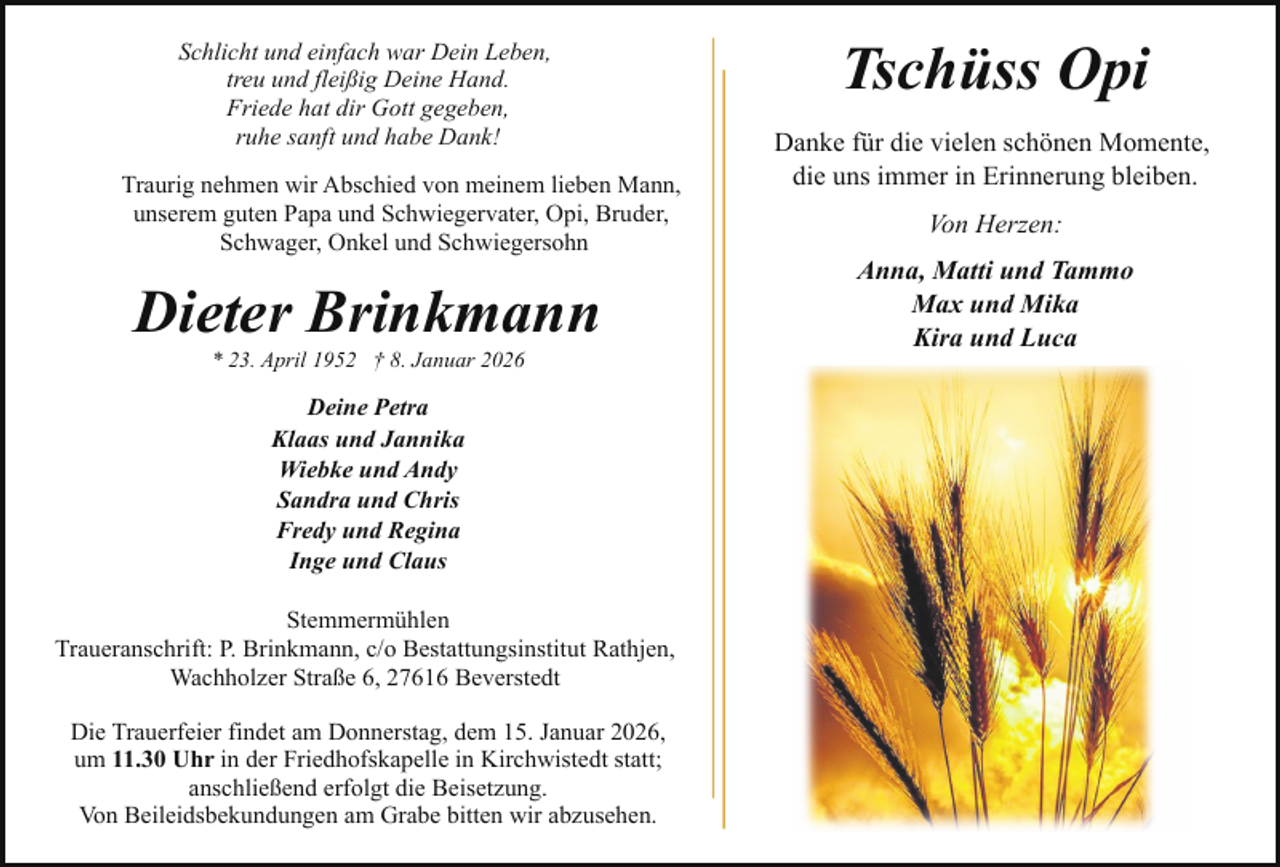 <p>Schlicht und einfach war Dein Leben,<br />treu und fleißig Deine Hand.<br />Friede hat dir Gott gegeben,<br />ruhe sanft und habe Dank!<br />Traurig nehmen wir Abschied von meinem lieben Mann,<br />unserem guten Papa und Schwiegervater, Opi, Bruder,<br />Schwager, Onkel und Schwiegersohn</p><p>Dieter Brinkmann<br />* 23. April 1952 † 8. Januar 2026</p><p>Deine Petra<br />Klaas und Jannika<br />Wiebke und Andy<br />Sandra und Chris<br />Fredy und Regina<br />Inge und Claus<br />Stemmermühlen<br />Traueranschrift: P. Brinkmann, c/o Bestattungsinstitut Rathjen,<br />Wachholzer Straße 6, 27616 Beverstedt<br />Die Trauerfeier findet am Donnerstag, dem 15. Januar 2026,<br />um 11.30 Uhr in der Friedhofskapelle in Kirchwistedt statt;<br />anschließend erfolgt die Beisetzung.<br />Von Beileidsbekundungen am Grabe bitten wir abzusehen.</p><p>Tschüss Opi<br />Danke für die vielen schönen Momente,<br />die uns immer in Erinnerung bleiben.<br />Von Herzen:<br />Anna, Matti und Tammo<br />Max und Mika<br />Kira und Luca</p>