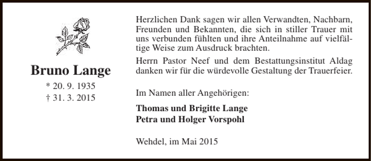<p>Bruno Lange<br />* 20. 9. 1935<br />† 31. 3. 2015</p><p>Herzlichen Dank sagen wir allen Verwandten, Nachbarn,<br />Freunden und Bekannten, die sich in stiller Trauer mit<br />uns verbunden fühlten und ihre Anteilnahme auf vielfältige Weise zum Ausdruck brachten.<br />Herrn Pastor Neef und dem Bestattungsinstitut Aldag<br />danken wir für die würdevolle Gestaltung der Trauerfeier.<br />Im Namen aller Angehörigen:<br />Thomas und Brigitte Lange<br />Petra und Holger Vorspohl<br />Wehdel, im Mai 2015</p>