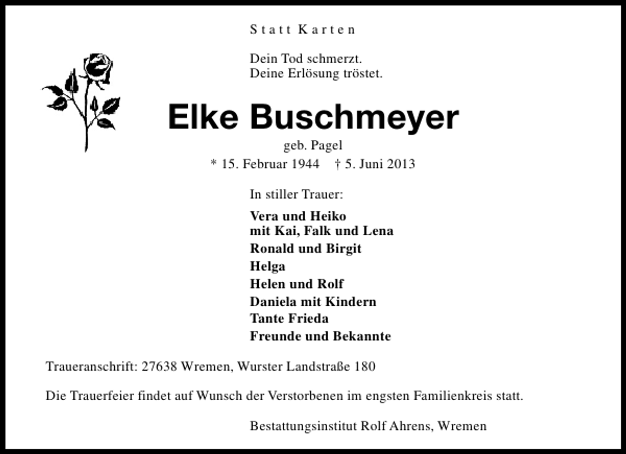 <p>Statt Karten<br />Dein Tod schmerzt.<br />Deine Erlösung tröstet.</p><p>Elke Buschmeyer<br />geb. Pagel<br />* 15. Februar 1944 † 5. Juni 2013<br />In stiller Trauer:<br />Vera und Heiko<br />mit Kai, Falk und Lena<br />Ronald und Birgit<br />Helga<br />Helen und Rolf<br />Daniela mit Kindern<br />Tante Frieda<br />Freunde und Bekannte<br />Traueranschrift: 27638 Wremen, Wurster Landstraße 180<br />Die Trauerfeier findet auf Wunsch der Verstorbenen im engsten Familienkreis statt.<br />Bestattungsinstitut Rolf Ahrens, Wremen</p>