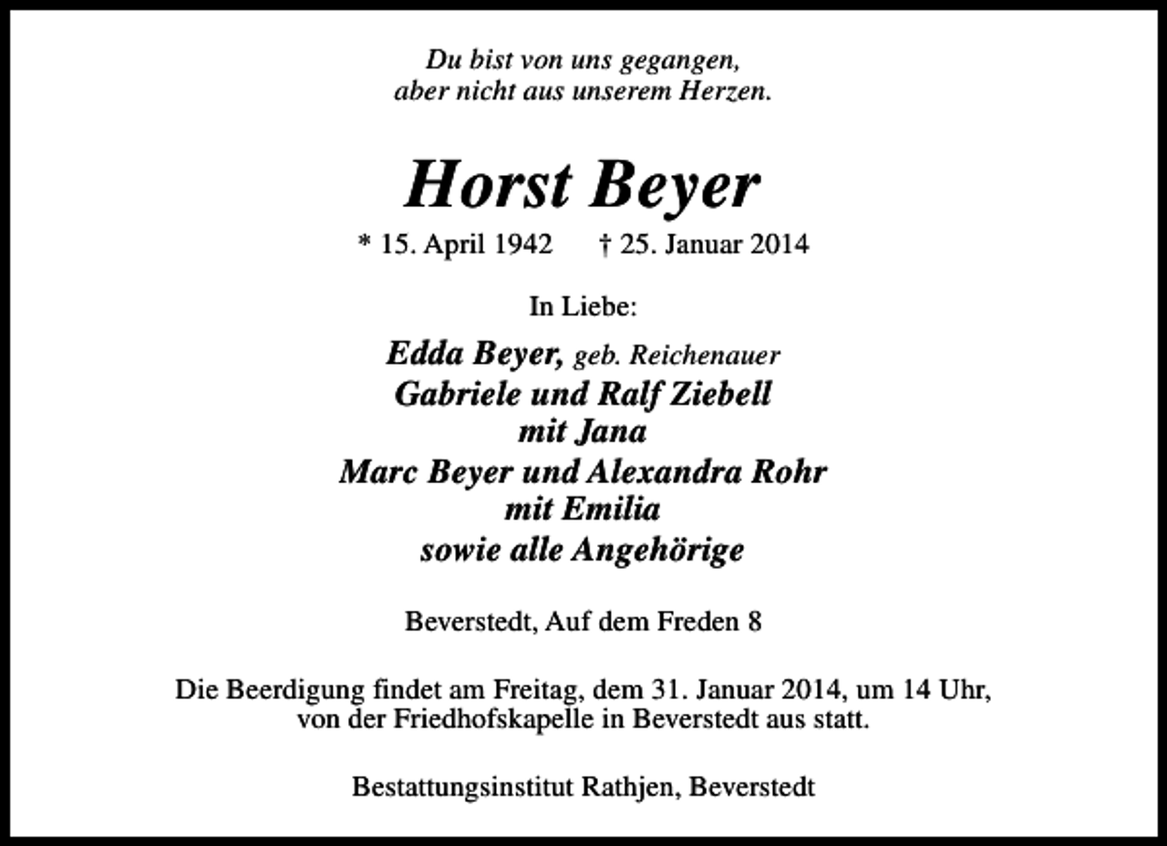 <p>Du bist von uns gegangen,<br />aber nicht aus unserem Herzen.</p><p>Horst Beyer</p><p>* 15. April 1942</p><p>† 25. Januar 2014</p><p>In Liebe:</p><p>Edda Beyer, geb. Reichenauer<br />Gabriele und Ralf Ziebell<br />mit Jana<br />Marc Beyer und Alexandra Rohr<br />mit Emilia<br />sowie alle Angehörige<br />Beverstedt, Auf dem Freden 8<br />Die Beerdigung findet am Freitag, dem 31. Januar 2014, um 14 Uhr,<br />von der Friedhofskapelle in Beverstedt aus statt.<br />Bestattungsinstitut Rathjen, Beverstedt</p>