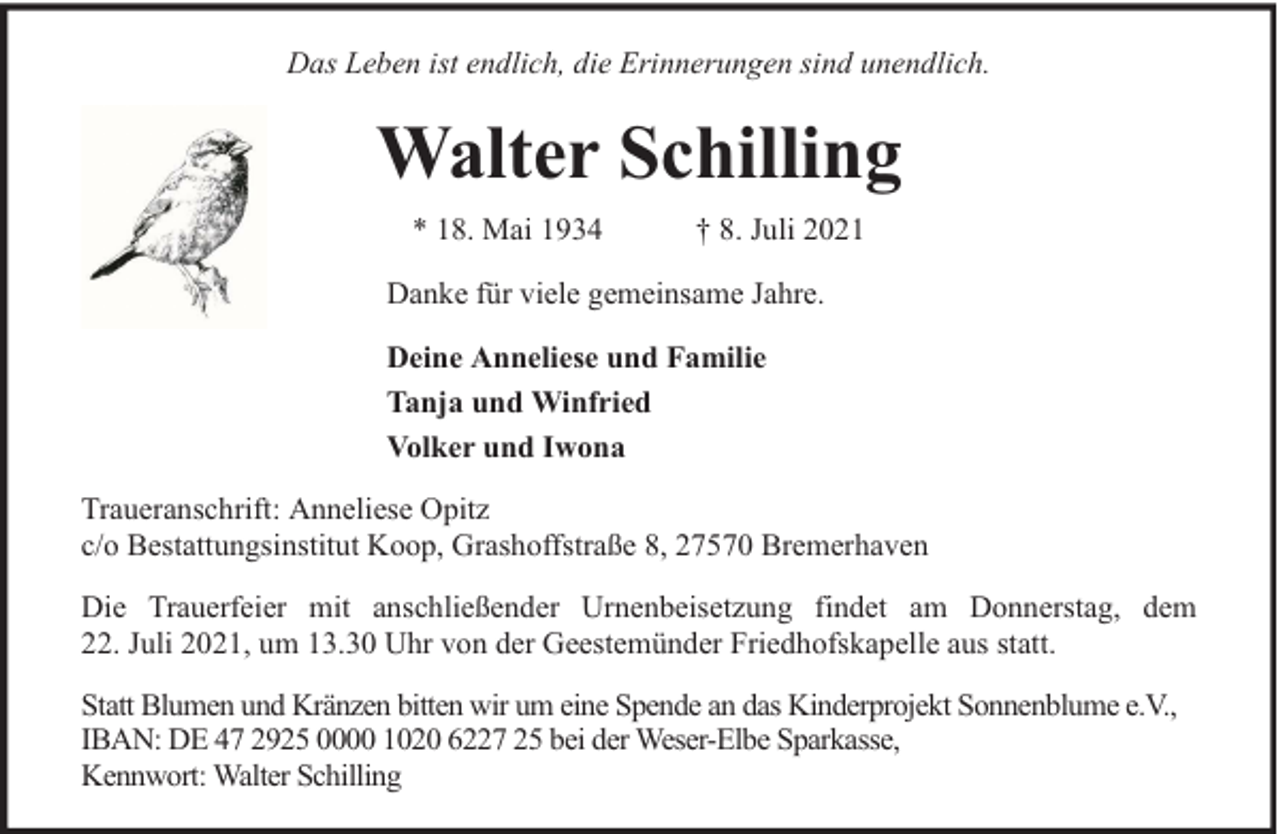 <p>Das Leben ist endlich, die Erinnerungen sind unendlich.</p><p>Walter Schilling<br />* 18. Mai 1934</p><p>† 8. Juli 2021</p><p>Danke für viele gemeinsame Jahre.<br />Deine Anneliese und Familie<br />Tanja und Winfried<br />Volker und Iwona<br />Traueranschrift: Anneliese Opitz<br />c/o Bestattungsinstitut Koop, Grashoffstraße 8, 27570 Bremerhaven<br />Die Trauerfeier mit anschließender Urnenbeisetzung findet am Donnerstag, dem<br />22. Juli 2021, um 13.30 Uhr von der Geestemünder Friedhofskapelle aus statt.<br />Statt Blumen und Kränzen bitten wir um eine Spende an das Kinderprojekt Sonnenblume e.V.,<br />IBAN: DE 47 2925 0000 1020 6227 25 bei der Weser-Elbe Sparkasse,<br />Kennwort: Walter Schilling</p>