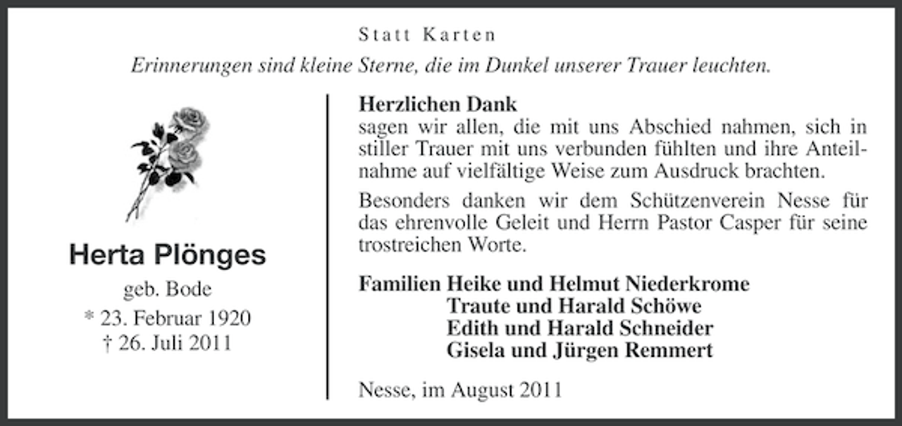 <p>Statt Karten</p><p>Erinnerungen sind kleine Sterne, die im Dunkel unserer Trauer leuchten.</p><p>Herta Plönges<br />geb. Bode<br />* 23. Februar 1920<br />† 26. Juli 2011</p><p>Herzlichen Dank<br />sagen wir allen, die mit uns Abschied nahmen, sich in<br />stiller Trauer mit uns verbunden fühlten und ihre Anteilnahme auf vielfältige Weise zum Ausdruck brachten.<br />Besonders danken wir dem Schützenverein Nesse für<br />das ehrenvolle Geleit und Herrn Pastor Casper für seine<br />trostreichen Worte.<br />Familien Heike und Helmut Niederkrome<br />Traute und Harald Schöwe<br />Edith und Harald Schneider<br />Gisela und Jürgen Remmert<br />Nesse, im August 2011</p>