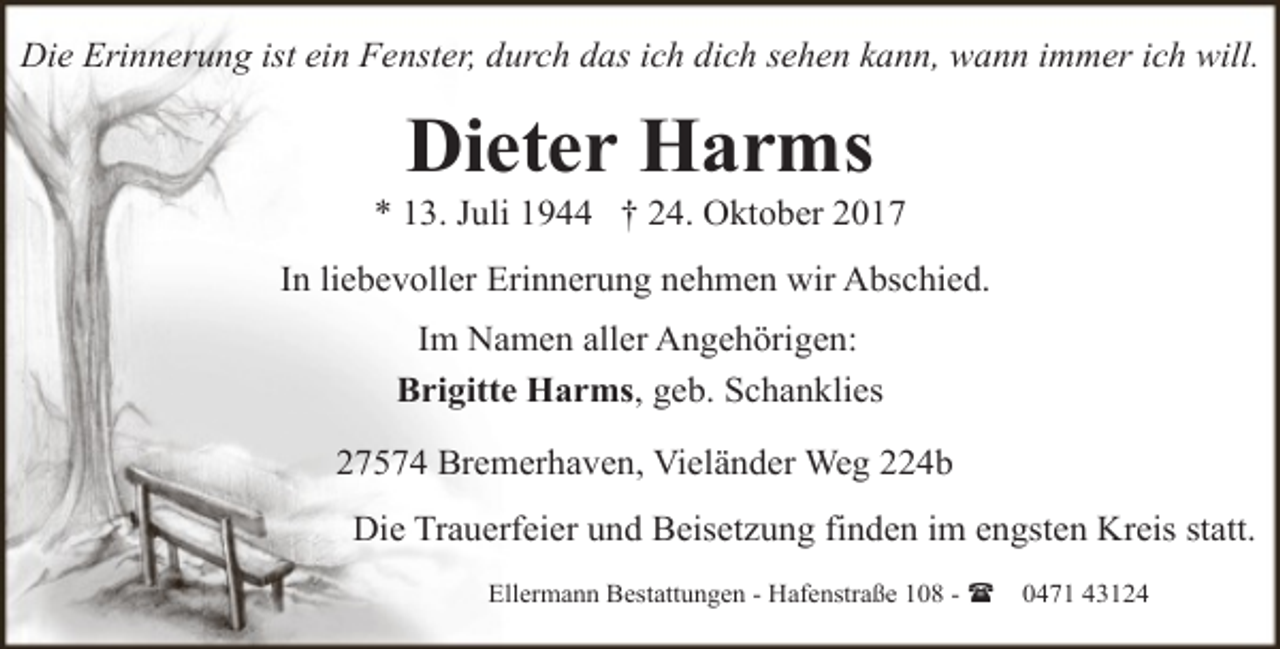 <p>Die Erinnerung ist ein Fenster, durch das ich dich sehen kann, wann immer ich will.</p><p>Dieter Harms</p><p>* 13. Juli 1944 † 24. Oktober 2017<br />In liebevoller Erinnerung nehmen wir Abschied.<br />Im Namen aller Angehörigen:<br />Brigitte Harms, geb. Schanklies<br />27574 Bremerhaven, Vieländer Weg 224b<br />Die Trauerfeier und Beisetzung finden im engsten Kreis statt.<br />Ellermann Bestattungen - Hafenstraße 108 - (</p><p>0471 43124</p>