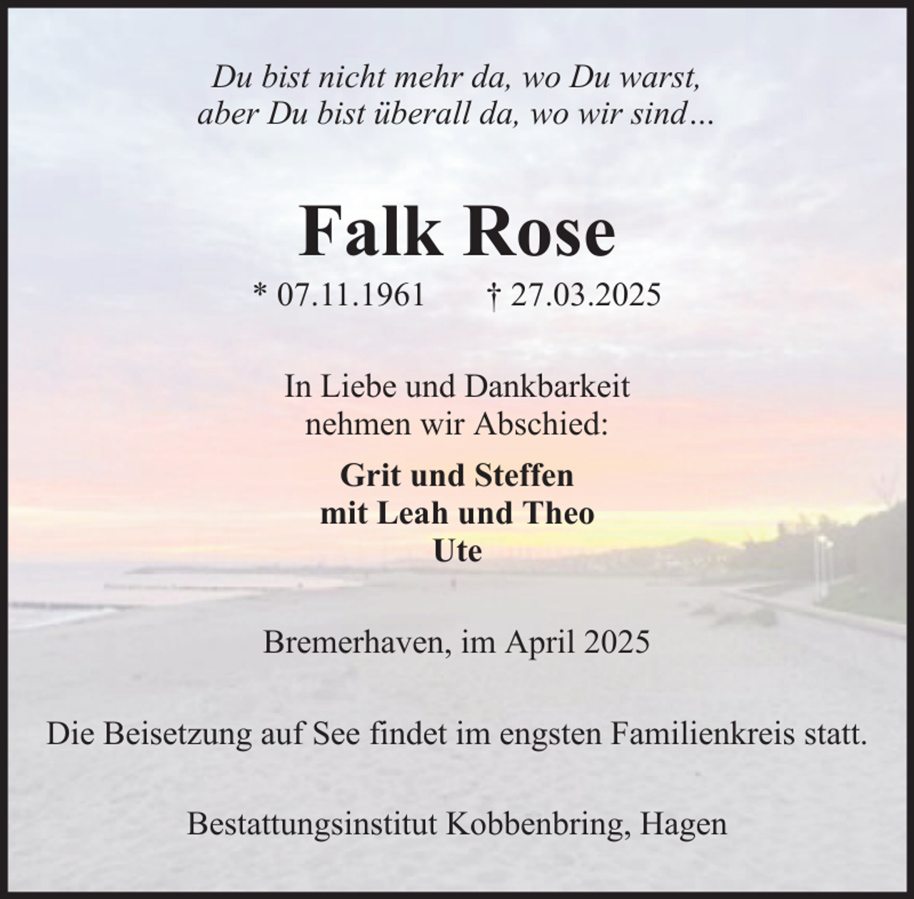 <p>Du bist nicht mehr da, wo Du warst,<br />aber Du bist überall da, wo wir sind…</p><p>Falk Rose<br />* 07.11.1961</p><p>† 27.03.2025</p><p>In Liebe und Dankbarkeit<br />nehmen wir Abschied:<br />Grit und Steffen<br />mit Leah und Theo<br />Ute<br />Bremerhaven, im April 2025<br />Die Beisetzung auf See findet im engsten Familienkreis statt.<br />Bestattungsinstitut Kobbenbring, Hagen</p>