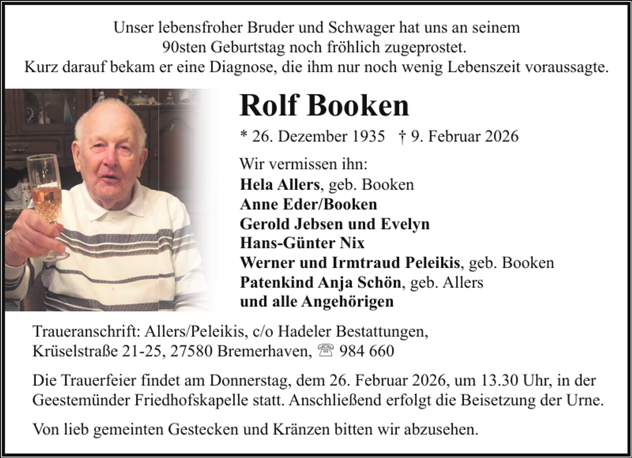 <p>Unser lebensfroher Bruder und Schwager hat uns an seinem<br />90sten Geburtstag noch fröhlich zugeprostet.<br />Kurz darauf bekam er eine Diagnose, die ihm nur noch wenig Lebenszeit voraussagte.</p><p>Rolf Booken</p><p>* 26. Dezember 1935 † 9. Februar 2026</p><p>Wir vermissen ihn:<br />Hela Allers, geb. Booken<br />Anne Eder/Booken<br />Gerold Jebsen und Evelyn<br />Hans-Günter Nix<br />Werner und Irmtraud Peleikis, geb. Booken<br />Patenkind Anja Schön, geb. Allers<br />und alle Angehörigen<br />Traueranschrift: Allers/Peleikis, c/o Hadeler Bestattungen,<br />Krüselstraße 21-25, 27580 Bremerhaven, ' 984 660<br />Die Trauerfeier findet am Donnerstag, dem 26. Februar 2026, um 13.30 Uhr, in der<br />Geestemünder Friedhofskapelle statt. Anschließend erfolgt die Beisetzung der Urne.<br />Von lieb gemeinten Gestecken und Kränzen bitten wir abzusehen.</p>