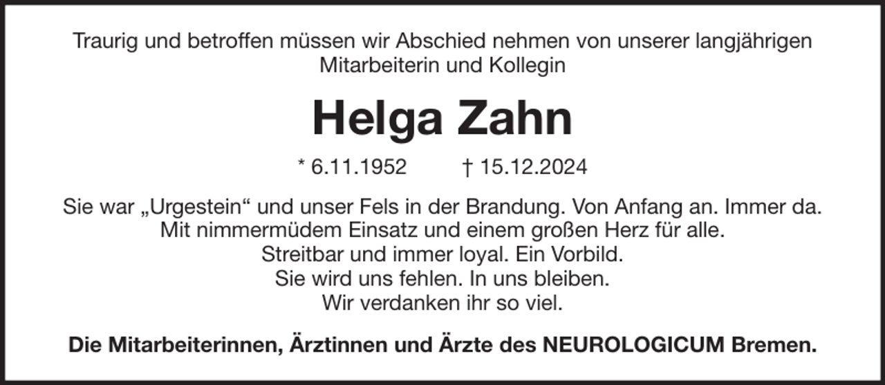 <p>Traurig und betroffen müssen wir Abschied nehmen von unserer langjährigen<br />Mitarbeiterin und Kollegin</p><p>Helga Zahn<br />* 6.11.1952</p><p>† 15.12.2024</p><p>Sie war „Urgestein“ und unser Fels in der Brandung. Von Anfang an. Immer da.<br />Mit nimmermüdem Einsatz und einem großen Herz für alle.<br />Streitbar und immer loyal. Ein Vorbild.<br />Sie wird uns fehlen. In uns bleiben.<br />Wir verdanken ihr so viel.<br />Die Mitarbeiterinnen, Ärztinnen und Ärzte des NEUROLOGICUM Bremen.</p>