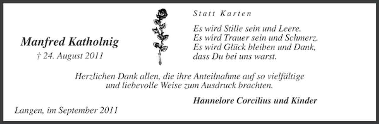 <p>Statt Karten</p><p>Manfred Katholnig<br />† 24. August 2011</p><p>Es wird Stille sein und Leere.<br />Es wird Trauer sein und Schmerz.<br />Es wird Glück bleiben und Dank,<br />dass Du bei uns warst.</p><p>Herzlichen Dank allen, die ihre Anteilnahme auf so vielfältige<br />und liebevolle Weise zum Ausdruck brachten.<br />Hannelore Corcilius und Kinder<br />Langen, im September 2011</p>