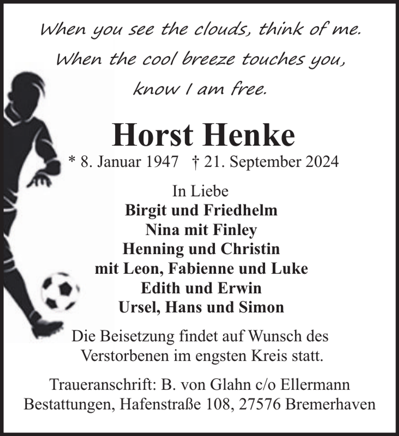 <p>When you see the clouds, think of me.<br />When the cool breeze touches you,<br />know I am free.</p><p>Horst Henke</p><p>* 8. Januar 1947 † 21. September 2024<br />In Liebe<br />Birgit und Friedhelm<br />Nina mit Finley<br />Henning und Christin<br />mit Leon, Fabienne und Luke<br />Edith und Erwin<br />Ursel, Hans und Simon<br />Die Beisetzung findet auf Wunsch des<br />Verstorbenen im engsten Kreis statt.<br />Traueranschrift: B. von Glahn c/o Ellermann<br />Bestattungen, Hafenstraße 108, 27576 Bremerhaven</p>